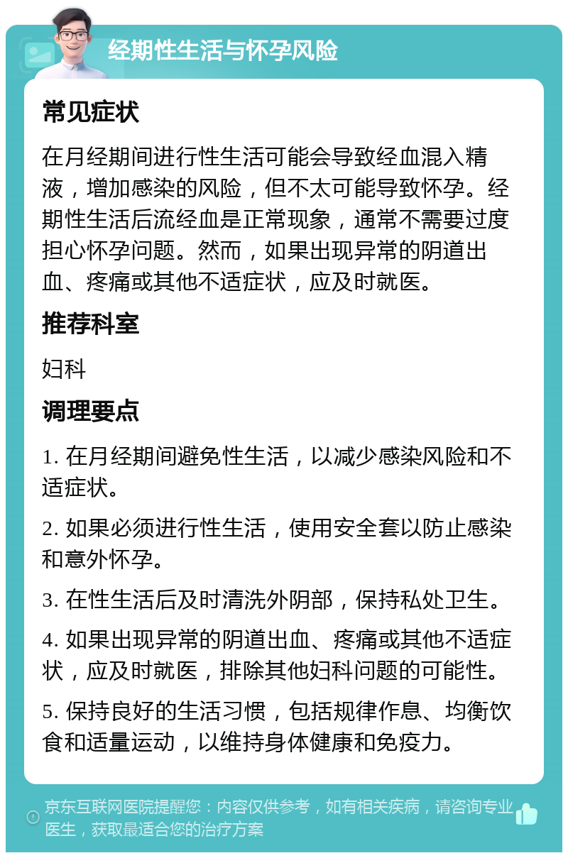 经期性生活与怀孕风险 常见症状 在月经期间进行性生活可能会导致经血混入精液，增加感染的风险，但不太可能导致怀孕。经期性生活后流经血是正常现象，通常不需要过度担心怀孕问题。然而，如果出现异常的阴道出血、疼痛或其他不适症状，应及时就医。 推荐科室 妇科 调理要点 1. 在月经期间避免性生活，以减少感染风险和不适症状。 2. 如果必须进行性生活，使用安全套以防止感染和意外怀孕。 3. 在性生活后及时清洗外阴部，保持私处卫生。 4. 如果出现异常的阴道出血、疼痛或其他不适症状，应及时就医，排除其他妇科问题的可能性。 5. 保持良好的生活习惯，包括规律作息、均衡饮食和适量运动，以维持身体健康和免疫力。