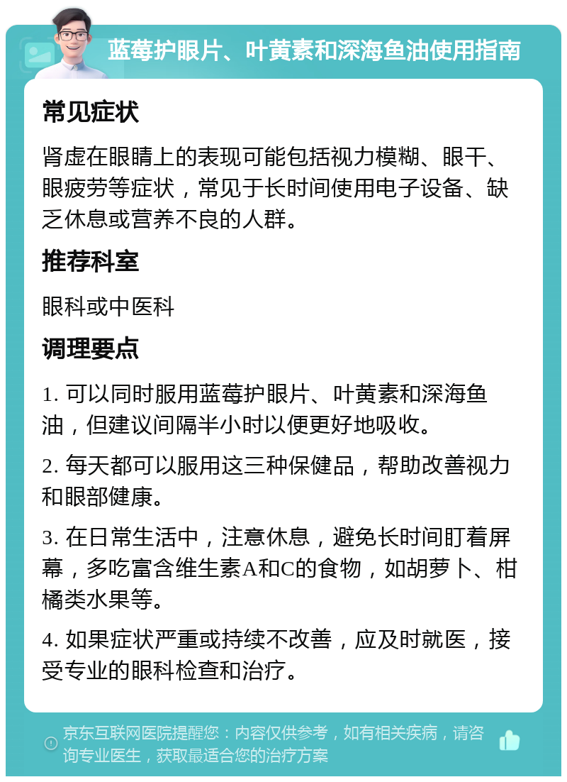 蓝莓护眼片、叶黄素和深海鱼油使用指南 常见症状 肾虚在眼睛上的表现可能包括视力模糊、眼干、眼疲劳等症状，常见于长时间使用电子设备、缺乏休息或营养不良的人群。 推荐科室 眼科或中医科 调理要点 1. 可以同时服用蓝莓护眼片、叶黄素和深海鱼油，但建议间隔半小时以便更好地吸收。 2. 每天都可以服用这三种保健品，帮助改善视力和眼部健康。 3. 在日常生活中，注意休息，避免长时间盯着屏幕，多吃富含维生素A和C的食物，如胡萝卜、柑橘类水果等。 4. 如果症状严重或持续不改善，应及时就医，接受专业的眼科检查和治疗。