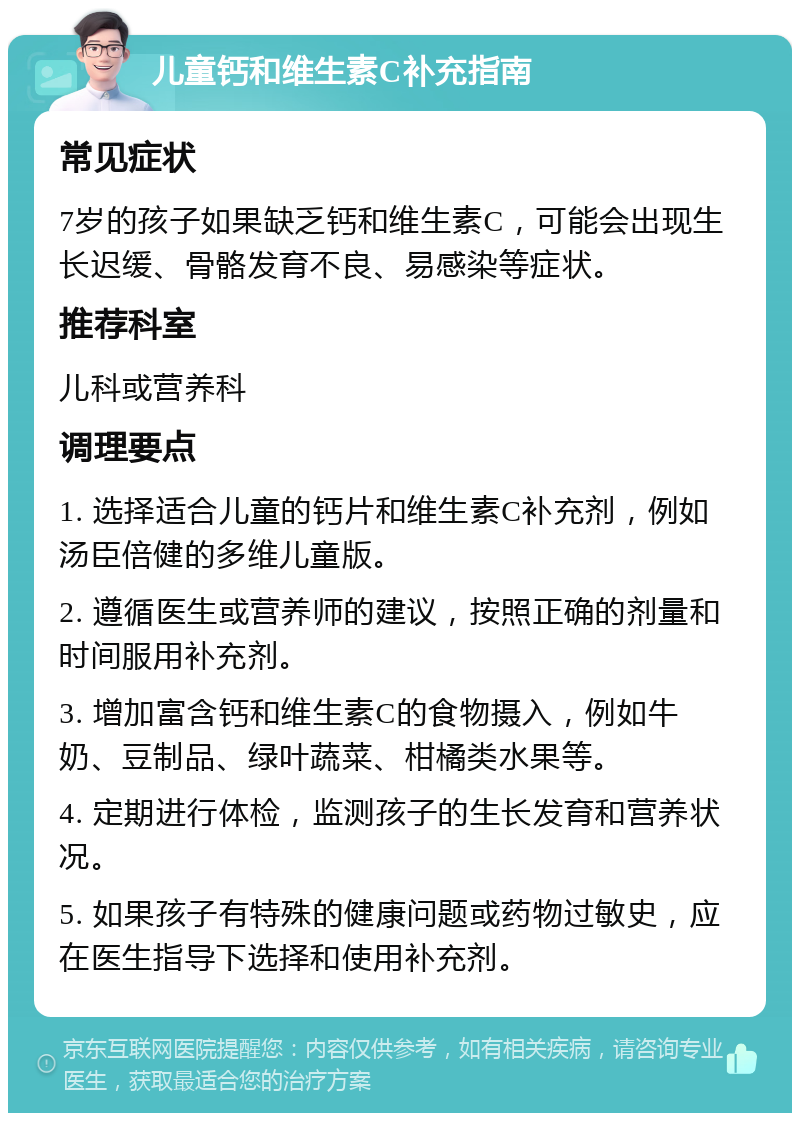 儿童钙和维生素C补充指南 常见症状 7岁的孩子如果缺乏钙和维生素C，可能会出现生长迟缓、骨骼发育不良、易感染等症状。 推荐科室 儿科或营养科 调理要点 1. 选择适合儿童的钙片和维生素C补充剂，例如汤臣倍健的多维儿童版。 2. 遵循医生或营养师的建议，按照正确的剂量和时间服用补充剂。 3. 增加富含钙和维生素C的食物摄入，例如牛奶、豆制品、绿叶蔬菜、柑橘类水果等。 4. 定期进行体检，监测孩子的生长发育和营养状况。 5. 如果孩子有特殊的健康问题或药物过敏史，应在医生指导下选择和使用补充剂。