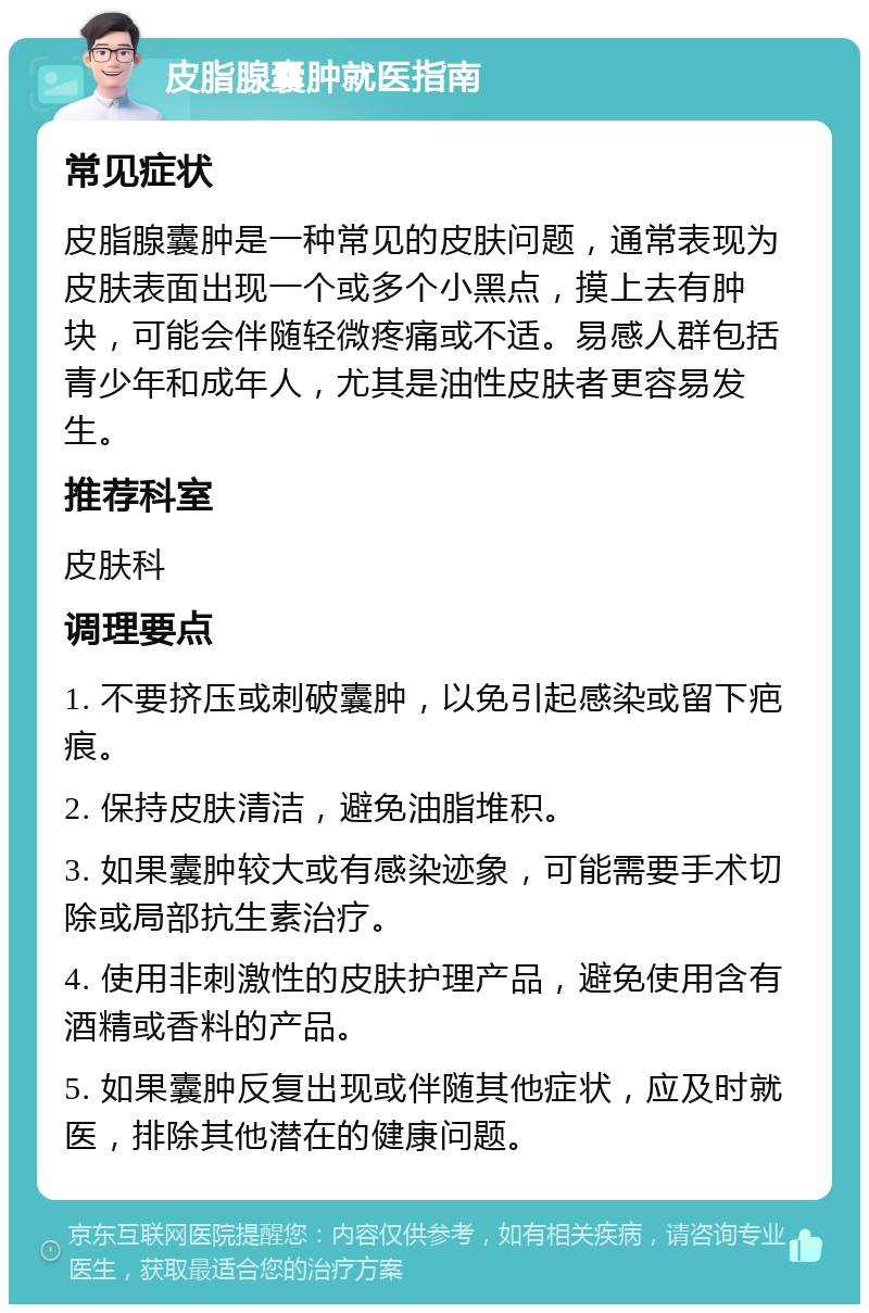 皮脂腺囊肿就医指南 常见症状 皮脂腺囊肿是一种常见的皮肤问题，通常表现为皮肤表面出现一个或多个小黑点，摸上去有肿块，可能会伴随轻微疼痛或不适。易感人群包括青少年和成年人，尤其是油性皮肤者更容易发生。 推荐科室 皮肤科 调理要点 1. 不要挤压或刺破囊肿，以免引起感染或留下疤痕。 2. 保持皮肤清洁，避免油脂堆积。 3. 如果囊肿较大或有感染迹象，可能需要手术切除或局部抗生素治疗。 4. 使用非刺激性的皮肤护理产品，避免使用含有酒精或香料的产品。 5. 如果囊肿反复出现或伴随其他症状，应及时就医，排除其他潜在的健康问题。