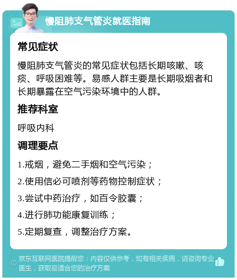 慢阻肺支气管炎就医指南 常见症状 慢阻肺支气管炎的常见症状包括长期咳嗽、咳痰、呼吸困难等。易感人群主要是长期吸烟者和长期暴露在空气污染环境中的人群。 推荐科室 呼吸内科 调理要点 1.戒烟，避免二手烟和空气污染； 2.使用信必可喷剂等药物控制症状； 3.尝试中药治疗，如百令胶囊； 4.进行肺功能康复训练； 5.定期复查，调整治疗方案。