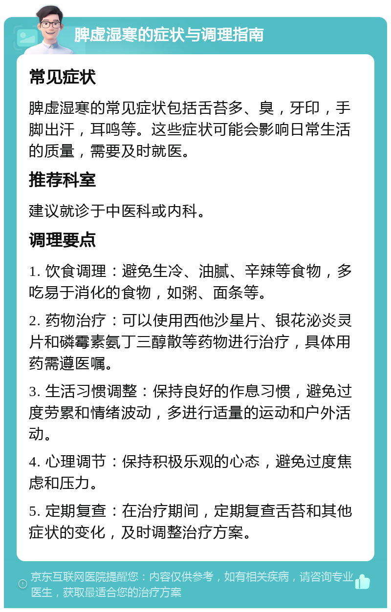 脾虚湿寒的症状与调理指南 常见症状 脾虚湿寒的常见症状包括舌苔多、臭，牙印，手脚出汗，耳鸣等。这些症状可能会影响日常生活的质量，需要及时就医。 推荐科室 建议就诊于中医科或内科。 调理要点 1. 饮食调理：避免生冷、油腻、辛辣等食物，多吃易于消化的食物，如粥、面条等。 2. 药物治疗：可以使用西他沙星片、银花泌炎灵片和磷霉素氨丁三醇散等药物进行治疗，具体用药需遵医嘱。 3. 生活习惯调整：保持良好的作息习惯，避免过度劳累和情绪波动，多进行适量的运动和户外活动。 4. 心理调节：保持积极乐观的心态，避免过度焦虑和压力。 5. 定期复查：在治疗期间，定期复查舌苔和其他症状的变化，及时调整治疗方案。