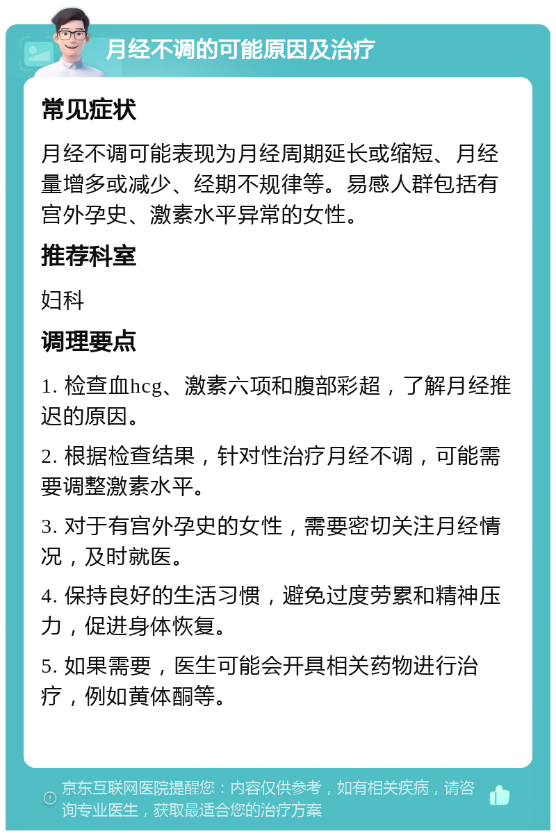 月经不调的可能原因及治疗 常见症状 月经不调可能表现为月经周期延长或缩短、月经量增多或减少、经期不规律等。易感人群包括有宫外孕史、激素水平异常的女性。 推荐科室 妇科 调理要点 1. 检查血hcg、激素六项和腹部彩超，了解月经推迟的原因。 2. 根据检查结果，针对性治疗月经不调，可能需要调整激素水平。 3. 对于有宫外孕史的女性，需要密切关注月经情况，及时就医。 4. 保持良好的生活习惯，避免过度劳累和精神压力，促进身体恢复。 5. 如果需要，医生可能会开具相关药物进行治疗，例如黄体酮等。