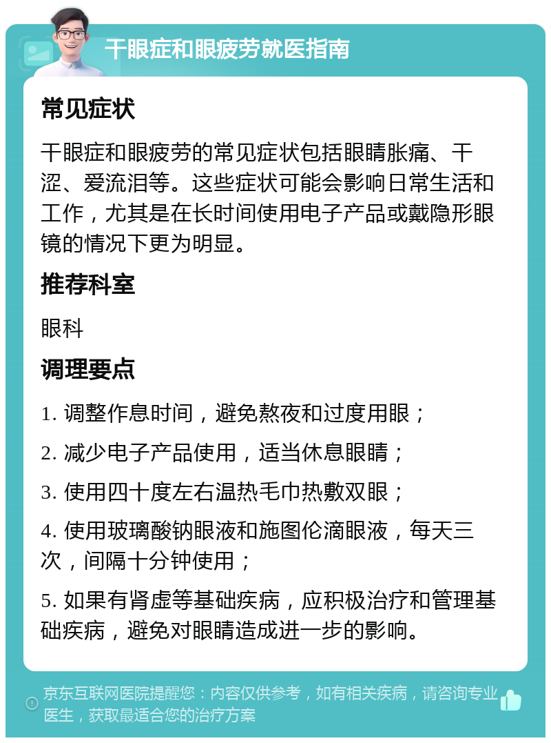 干眼症和眼疲劳就医指南 常见症状 干眼症和眼疲劳的常见症状包括眼睛胀痛、干涩、爱流泪等。这些症状可能会影响日常生活和工作，尤其是在长时间使用电子产品或戴隐形眼镜的情况下更为明显。 推荐科室 眼科 调理要点 1. 调整作息时间，避免熬夜和过度用眼； 2. 减少电子产品使用，适当休息眼睛； 3. 使用四十度左右温热毛巾热敷双眼； 4. 使用玻璃酸钠眼液和施图伦滴眼液，每天三次，间隔十分钟使用； 5. 如果有肾虚等基础疾病，应积极治疗和管理基础疾病，避免对眼睛造成进一步的影响。