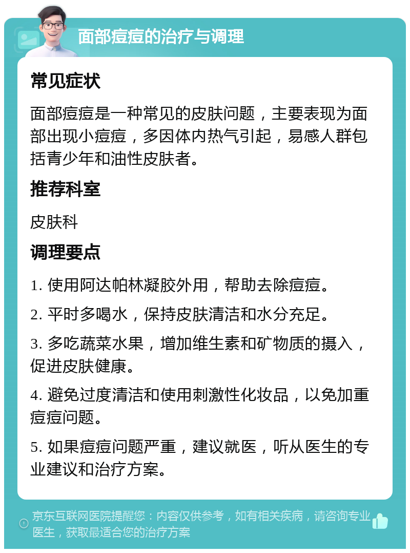 面部痘痘的治疗与调理 常见症状 面部痘痘是一种常见的皮肤问题，主要表现为面部出现小痘痘，多因体内热气引起，易感人群包括青少年和油性皮肤者。 推荐科室 皮肤科 调理要点 1. 使用阿达帕林凝胶外用，帮助去除痘痘。 2. 平时多喝水，保持皮肤清洁和水分充足。 3. 多吃蔬菜水果，增加维生素和矿物质的摄入，促进皮肤健康。 4. 避免过度清洁和使用刺激性化妆品，以免加重痘痘问题。 5. 如果痘痘问题严重，建议就医，听从医生的专业建议和治疗方案。