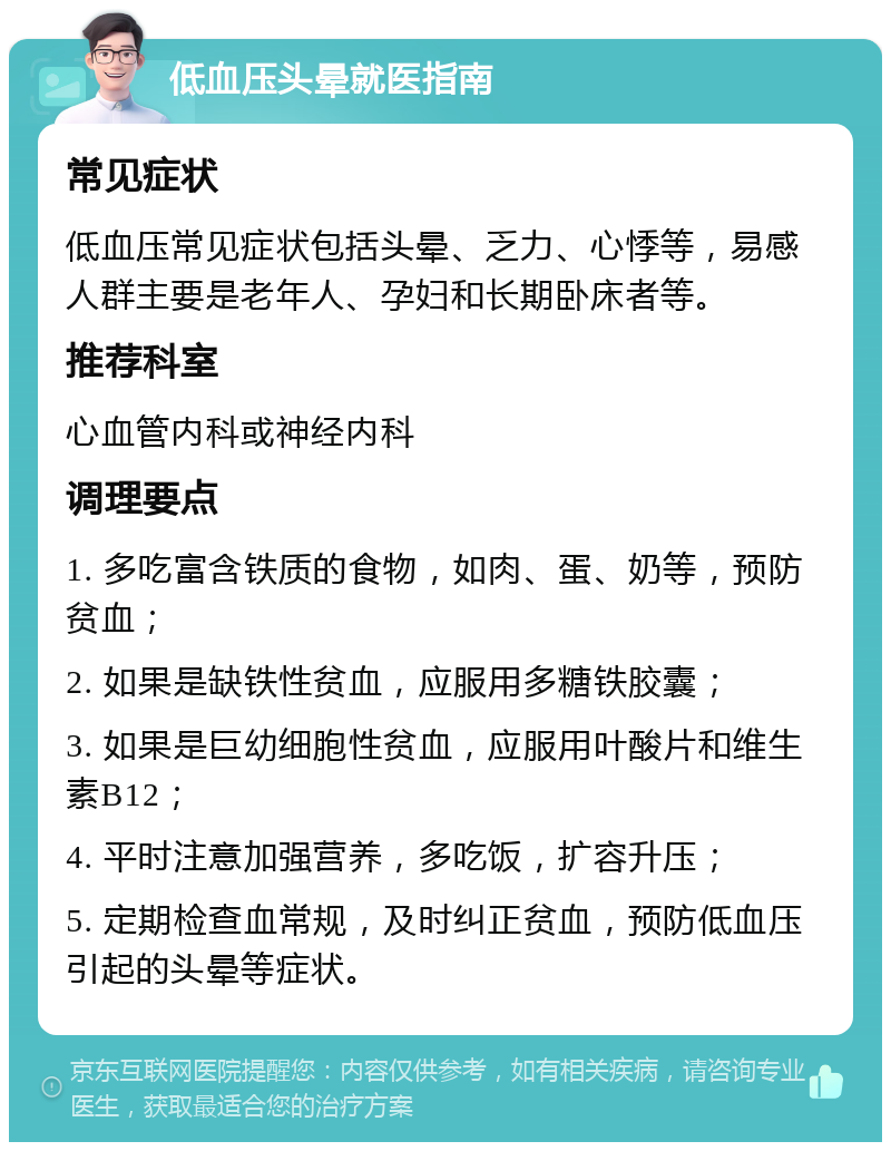 低血压头晕就医指南 常见症状 低血压常见症状包括头晕、乏力、心悸等，易感人群主要是老年人、孕妇和长期卧床者等。 推荐科室 心血管内科或神经内科 调理要点 1. 多吃富含铁质的食物，如肉、蛋、奶等，预防贫血； 2. 如果是缺铁性贫血，应服用多糖铁胶囊； 3. 如果是巨幼细胞性贫血，应服用叶酸片和维生素B12； 4. 平时注意加强营养，多吃饭，扩容升压； 5. 定期检查血常规，及时纠正贫血，预防低血压引起的头晕等症状。