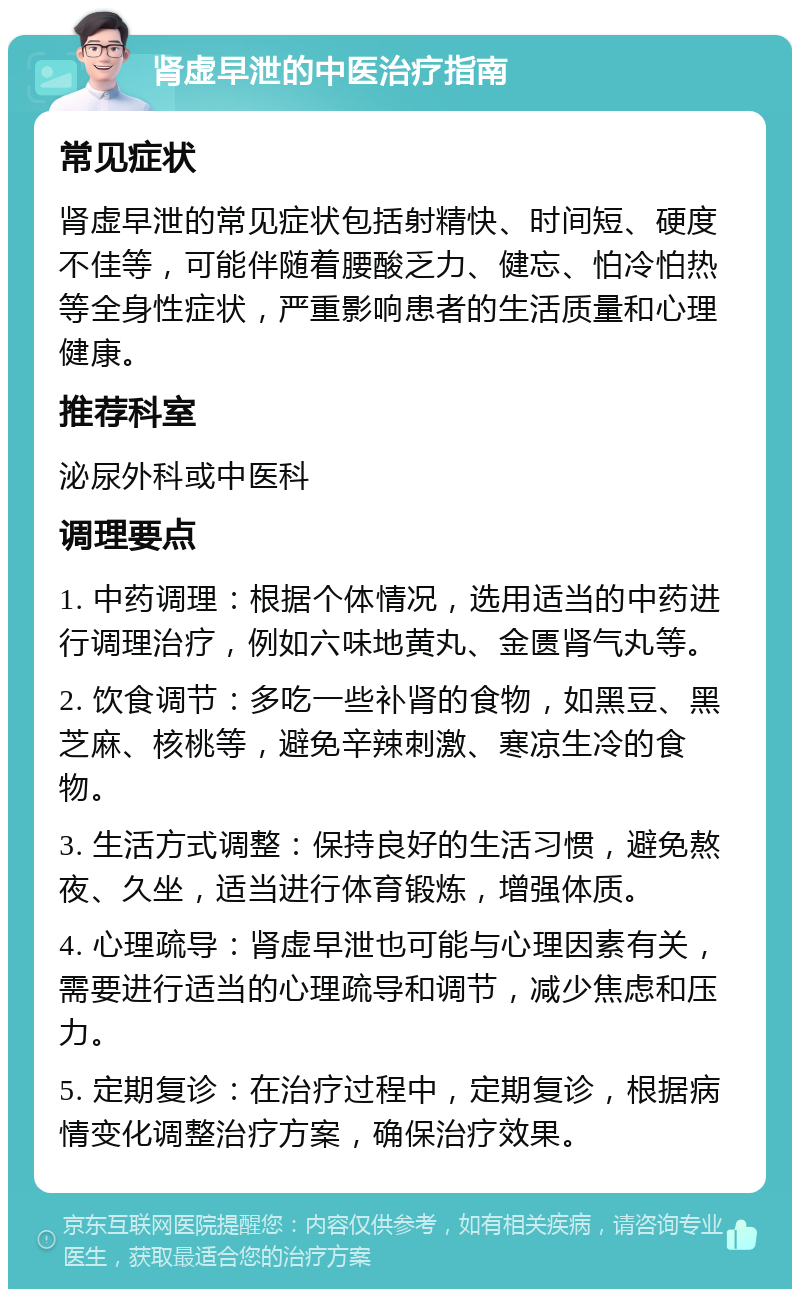 肾虚早泄的中医治疗指南 常见症状 肾虚早泄的常见症状包括射精快、时间短、硬度不佳等，可能伴随着腰酸乏力、健忘、怕冷怕热等全身性症状，严重影响患者的生活质量和心理健康。 推荐科室 泌尿外科或中医科 调理要点 1. 中药调理：根据个体情况，选用适当的中药进行调理治疗，例如六味地黄丸、金匮肾气丸等。 2. 饮食调节：多吃一些补肾的食物，如黑豆、黑芝麻、核桃等，避免辛辣刺激、寒凉生冷的食物。 3. 生活方式调整：保持良好的生活习惯，避免熬夜、久坐，适当进行体育锻炼，增强体质。 4. 心理疏导：肾虚早泄也可能与心理因素有关，需要进行适当的心理疏导和调节，减少焦虑和压力。 5. 定期复诊：在治疗过程中，定期复诊，根据病情变化调整治疗方案，确保治疗效果。