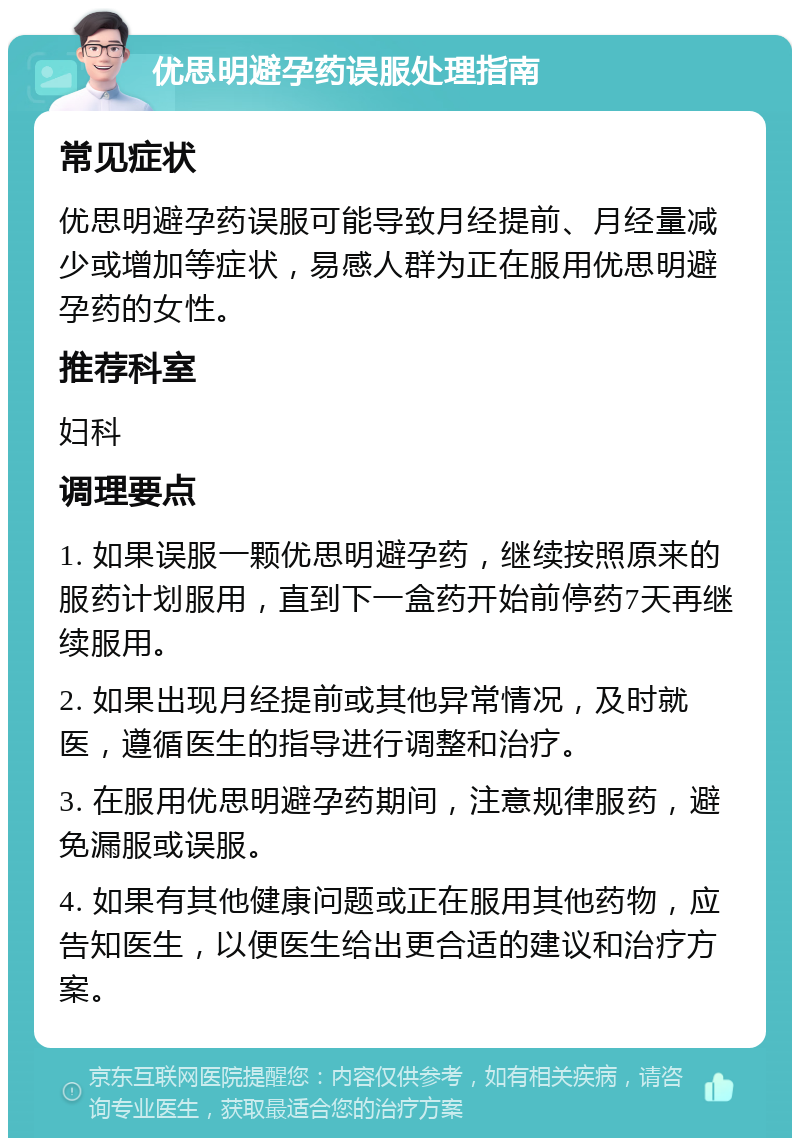 优思明避孕药误服处理指南 常见症状 优思明避孕药误服可能导致月经提前、月经量减少或增加等症状，易感人群为正在服用优思明避孕药的女性。 推荐科室 妇科 调理要点 1. 如果误服一颗优思明避孕药，继续按照原来的服药计划服用，直到下一盒药开始前停药7天再继续服用。 2. 如果出现月经提前或其他异常情况，及时就医，遵循医生的指导进行调整和治疗。 3. 在服用优思明避孕药期间，注意规律服药，避免漏服或误服。 4. 如果有其他健康问题或正在服用其他药物，应告知医生，以便医生给出更合适的建议和治疗方案。