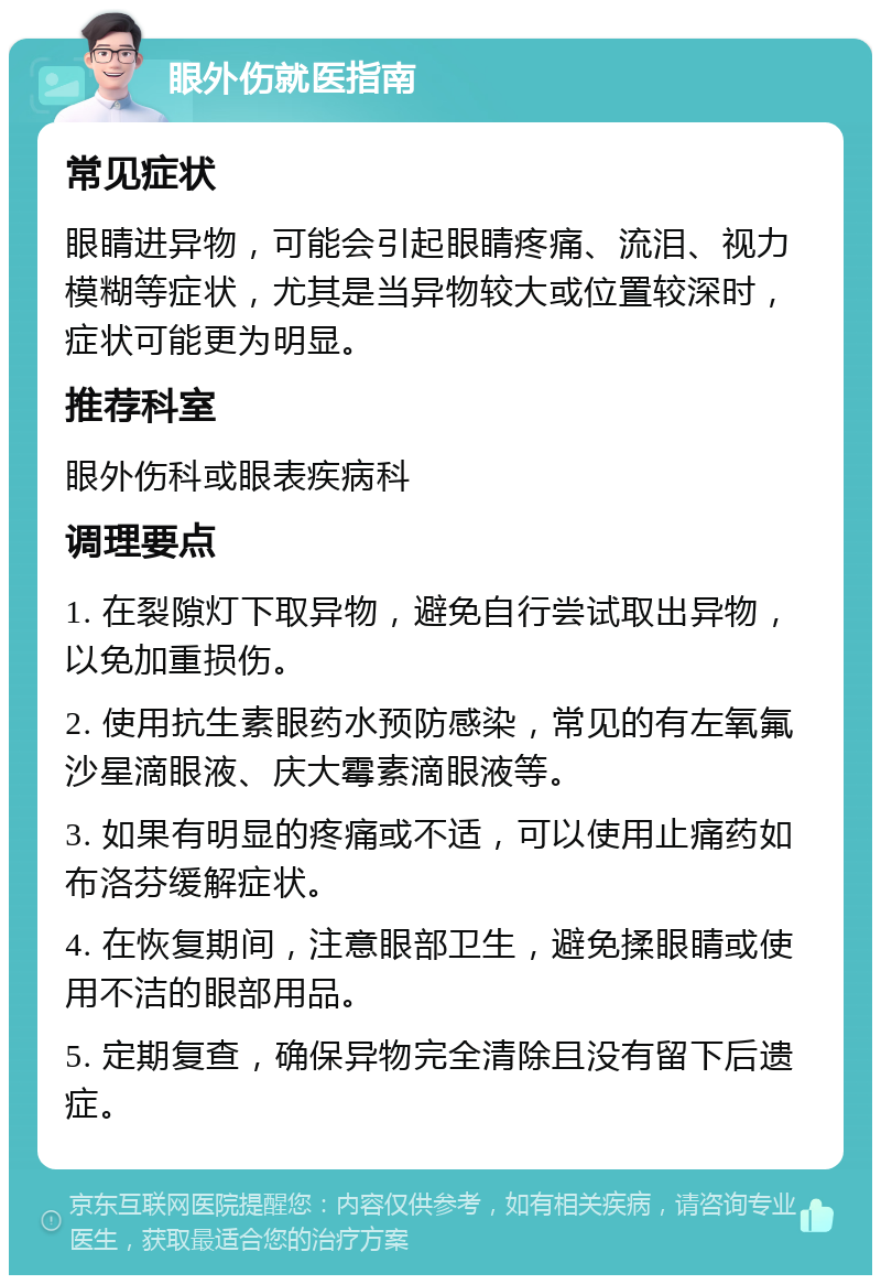 眼外伤就医指南 常见症状 眼睛进异物，可能会引起眼睛疼痛、流泪、视力模糊等症状，尤其是当异物较大或位置较深时，症状可能更为明显。 推荐科室 眼外伤科或眼表疾病科 调理要点 1. 在裂隙灯下取异物，避免自行尝试取出异物，以免加重损伤。 2. 使用抗生素眼药水预防感染，常见的有左氧氟沙星滴眼液、庆大霉素滴眼液等。 3. 如果有明显的疼痛或不适，可以使用止痛药如布洛芬缓解症状。 4. 在恢复期间，注意眼部卫生，避免揉眼睛或使用不洁的眼部用品。 5. 定期复查，确保异物完全清除且没有留下后遗症。