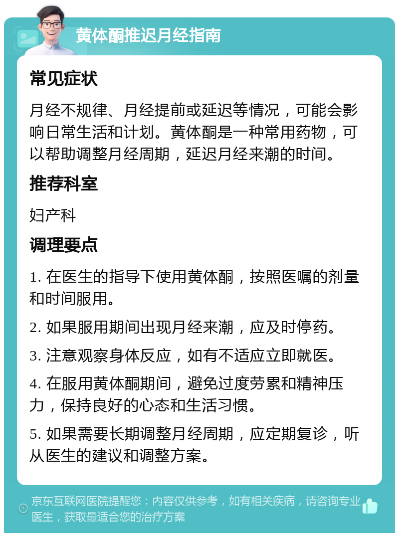 黄体酮推迟月经指南 常见症状 月经不规律、月经提前或延迟等情况，可能会影响日常生活和计划。黄体酮是一种常用药物，可以帮助调整月经周期，延迟月经来潮的时间。 推荐科室 妇产科 调理要点 1. 在医生的指导下使用黄体酮，按照医嘱的剂量和时间服用。 2. 如果服用期间出现月经来潮，应及时停药。 3. 注意观察身体反应，如有不适应立即就医。 4. 在服用黄体酮期间，避免过度劳累和精神压力，保持良好的心态和生活习惯。 5. 如果需要长期调整月经周期，应定期复诊，听从医生的建议和调整方案。