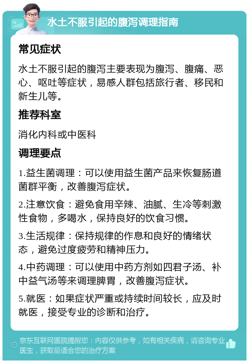 水土不服引起的腹泻调理指南 常见症状 水土不服引起的腹泻主要表现为腹泻、腹痛、恶心、呕吐等症状，易感人群包括旅行者、移民和新生儿等。 推荐科室 消化内科或中医科 调理要点 1.益生菌调理：可以使用益生菌产品来恢复肠道菌群平衡，改善腹泻症状。 2.注意饮食：避免食用辛辣、油腻、生冷等刺激性食物，多喝水，保持良好的饮食习惯。 3.生活规律：保持规律的作息和良好的情绪状态，避免过度疲劳和精神压力。 4.中药调理：可以使用中药方剂如四君子汤、补中益气汤等来调理脾胃，改善腹泻症状。 5.就医：如果症状严重或持续时间较长，应及时就医，接受专业的诊断和治疗。