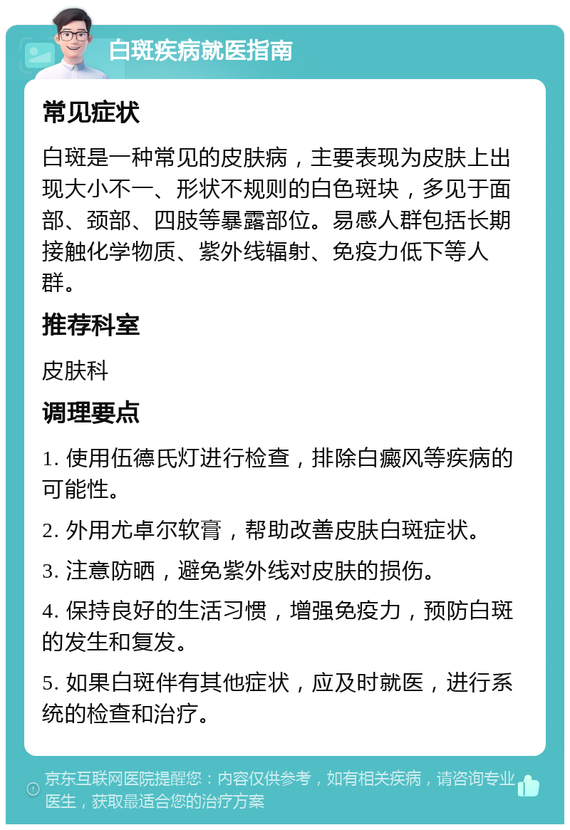 白斑疾病就医指南 常见症状 白斑是一种常见的皮肤病，主要表现为皮肤上出现大小不一、形状不规则的白色斑块，多见于面部、颈部、四肢等暴露部位。易感人群包括长期接触化学物质、紫外线辐射、免疫力低下等人群。 推荐科室 皮肤科 调理要点 1. 使用伍德氏灯进行检查，排除白癜风等疾病的可能性。 2. 外用尤卓尔软膏，帮助改善皮肤白斑症状。 3. 注意防晒，避免紫外线对皮肤的损伤。 4. 保持良好的生活习惯，增强免疫力，预防白斑的发生和复发。 5. 如果白斑伴有其他症状，应及时就医，进行系统的检查和治疗。