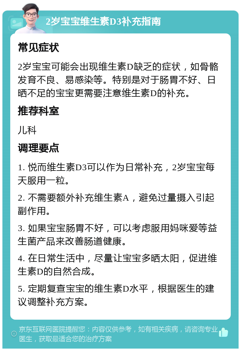 2岁宝宝维生素D3补充指南 常见症状 2岁宝宝可能会出现维生素D缺乏的症状，如骨骼发育不良、易感染等。特别是对于肠胃不好、日晒不足的宝宝更需要注意维生素D的补充。 推荐科室 儿科 调理要点 1. 悦而维生素D3可以作为日常补充，2岁宝宝每天服用一粒。 2. 不需要额外补充维生素A，避免过量摄入引起副作用。 3. 如果宝宝肠胃不好，可以考虑服用妈咪爱等益生菌产品来改善肠道健康。 4. 在日常生活中，尽量让宝宝多晒太阳，促进维生素D的自然合成。 5. 定期复查宝宝的维生素D水平，根据医生的建议调整补充方案。