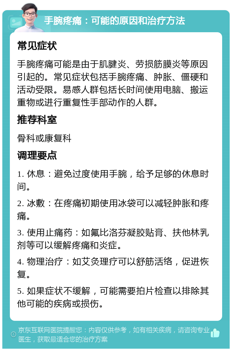 手腕疼痛：可能的原因和治疗方法 常见症状 手腕疼痛可能是由于肌腱炎、劳损筋膜炎等原因引起的。常见症状包括手腕疼痛、肿胀、僵硬和活动受限。易感人群包括长时间使用电脑、搬运重物或进行重复性手部动作的人群。 推荐科室 骨科或康复科 调理要点 1. 休息：避免过度使用手腕，给予足够的休息时间。 2. 冰敷：在疼痛初期使用冰袋可以减轻肿胀和疼痛。 3. 使用止痛药：如氟比洛芬凝胶贴膏、扶他林乳剂等可以缓解疼痛和炎症。 4. 物理治疗：如艾灸理疗可以舒筋活络，促进恢复。 5. 如果症状不缓解，可能需要拍片检查以排除其他可能的疾病或损伤。