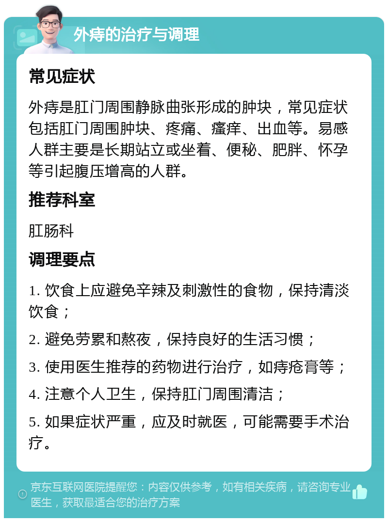 外痔的治疗与调理 常见症状 外痔是肛门周围静脉曲张形成的肿块，常见症状包括肛门周围肿块、疼痛、瘙痒、出血等。易感人群主要是长期站立或坐着、便秘、肥胖、怀孕等引起腹压增高的人群。 推荐科室 肛肠科 调理要点 1. 饮食上应避免辛辣及刺激性的食物，保持清淡饮食； 2. 避免劳累和熬夜，保持良好的生活习惯； 3. 使用医生推荐的药物进行治疗，如痔疮膏等； 4. 注意个人卫生，保持肛门周围清洁； 5. 如果症状严重，应及时就医，可能需要手术治疗。