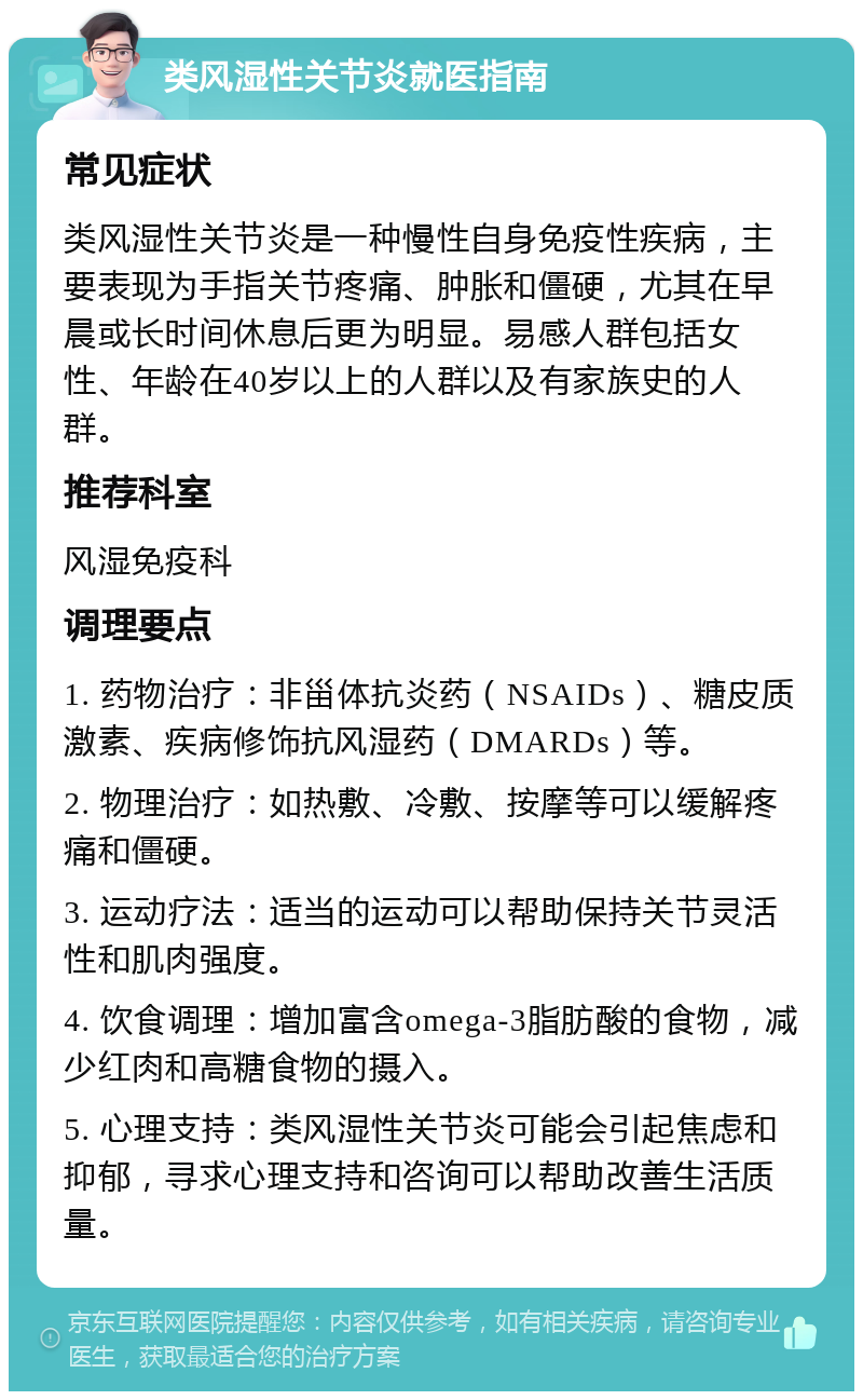 类风湿性关节炎就医指南 常见症状 类风湿性关节炎是一种慢性自身免疫性疾病，主要表现为手指关节疼痛、肿胀和僵硬，尤其在早晨或长时间休息后更为明显。易感人群包括女性、年龄在40岁以上的人群以及有家族史的人群。 推荐科室 风湿免疫科 调理要点 1. 药物治疗：非甾体抗炎药（NSAIDs）、糖皮质激素、疾病修饰抗风湿药（DMARDs）等。 2. 物理治疗：如热敷、冷敷、按摩等可以缓解疼痛和僵硬。 3. 运动疗法：适当的运动可以帮助保持关节灵活性和肌肉强度。 4. 饮食调理：增加富含omega-3脂肪酸的食物，减少红肉和高糖食物的摄入。 5. 心理支持：类风湿性关节炎可能会引起焦虑和抑郁，寻求心理支持和咨询可以帮助改善生活质量。