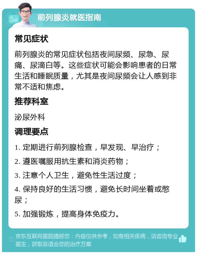 前列腺炎就医指南 常见症状 前列腺炎的常见症状包括夜间尿频、尿急、尿痛、尿滴白等。这些症状可能会影响患者的日常生活和睡眠质量，尤其是夜间尿频会让人感到非常不适和焦虑。 推荐科室 泌尿外科 调理要点 1. 定期进行前列腺检查，早发现、早治疗； 2. 遵医嘱服用抗生素和消炎药物； 3. 注意个人卫生，避免性生活过度； 4. 保持良好的生活习惯，避免长时间坐着或憋尿； 5. 加强锻炼，提高身体免疫力。