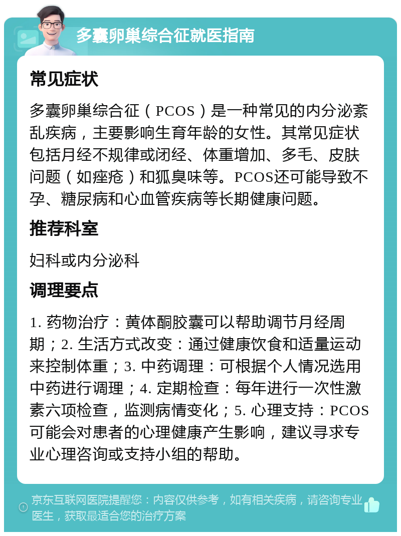 多囊卵巢综合征就医指南 常见症状 多囊卵巢综合征（PCOS）是一种常见的内分泌紊乱疾病，主要影响生育年龄的女性。其常见症状包括月经不规律或闭经、体重增加、多毛、皮肤问题（如痤疮）和狐臭味等。PCOS还可能导致不孕、糖尿病和心血管疾病等长期健康问题。 推荐科室 妇科或内分泌科 调理要点 1. 药物治疗：黄体酮胶囊可以帮助调节月经周期；2. 生活方式改变：通过健康饮食和适量运动来控制体重；3. 中药调理：可根据个人情况选用中药进行调理；4. 定期检查：每年进行一次性激素六项检查，监测病情变化；5. 心理支持：PCOS可能会对患者的心理健康产生影响，建议寻求专业心理咨询或支持小组的帮助。