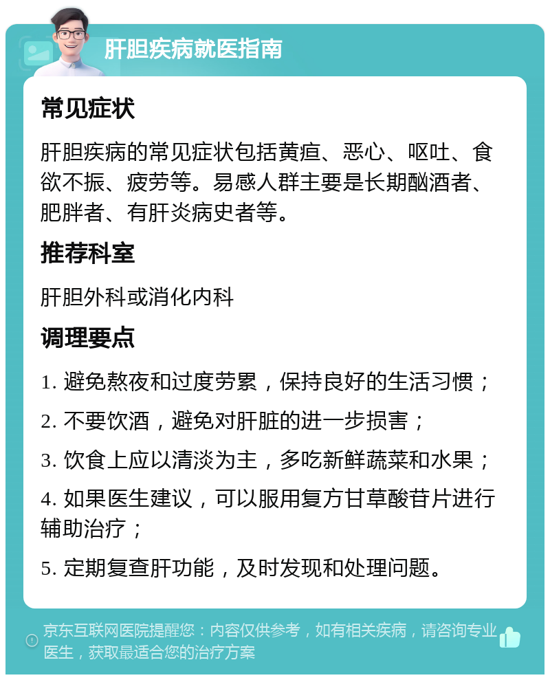 肝胆疾病就医指南 常见症状 肝胆疾病的常见症状包括黄疸、恶心、呕吐、食欲不振、疲劳等。易感人群主要是长期酗酒者、肥胖者、有肝炎病史者等。 推荐科室 肝胆外科或消化内科 调理要点 1. 避免熬夜和过度劳累，保持良好的生活习惯； 2. 不要饮酒，避免对肝脏的进一步损害； 3. 饮食上应以清淡为主，多吃新鲜蔬菜和水果； 4. 如果医生建议，可以服用复方甘草酸苷片进行辅助治疗； 5. 定期复查肝功能，及时发现和处理问题。