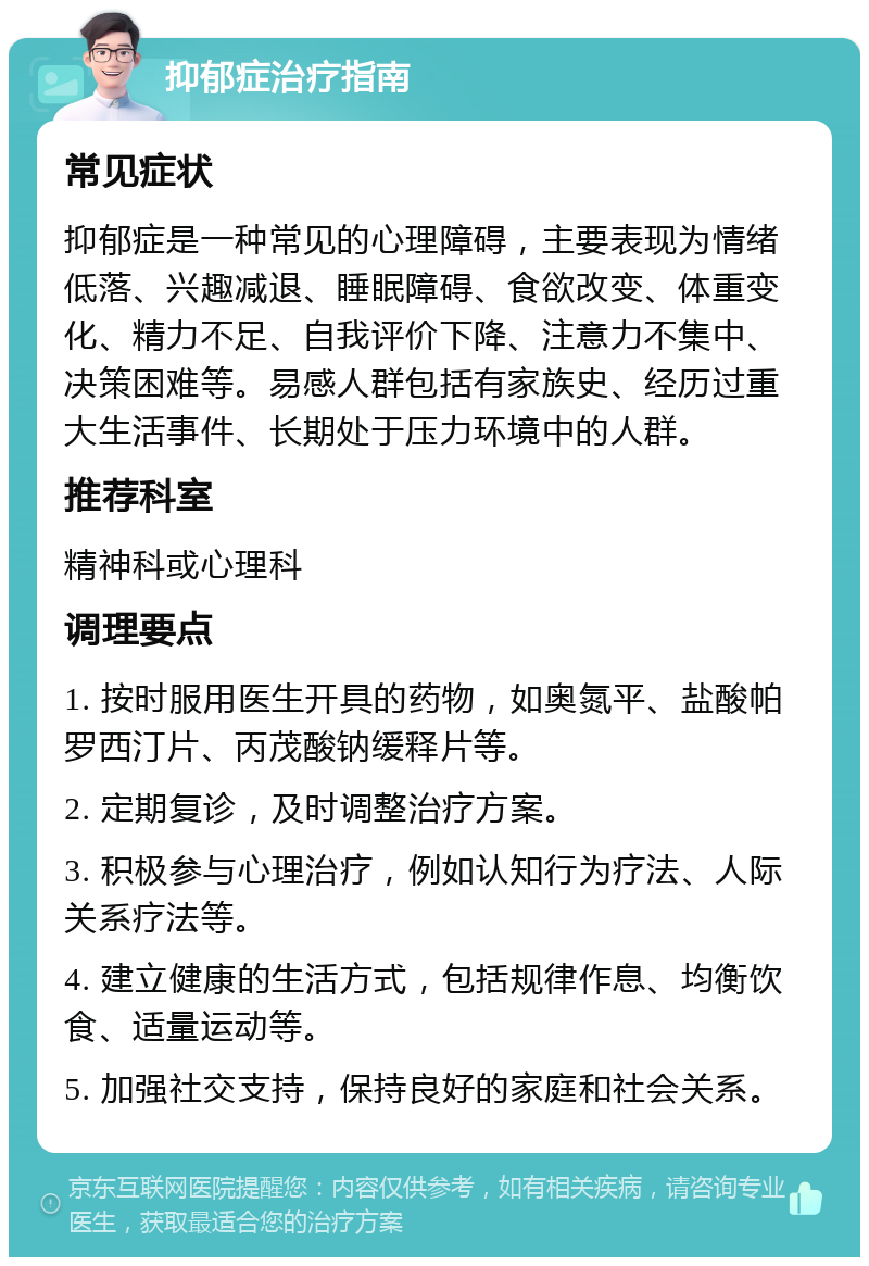 抑郁症治疗指南 常见症状 抑郁症是一种常见的心理障碍，主要表现为情绪低落、兴趣减退、睡眠障碍、食欲改变、体重变化、精力不足、自我评价下降、注意力不集中、决策困难等。易感人群包括有家族史、经历过重大生活事件、长期处于压力环境中的人群。 推荐科室 精神科或心理科 调理要点 1. 按时服用医生开具的药物，如奥氮平、盐酸帕罗西汀片、丙茂酸钠缓释片等。 2. 定期复诊，及时调整治疗方案。 3. 积极参与心理治疗，例如认知行为疗法、人际关系疗法等。 4. 建立健康的生活方式，包括规律作息、均衡饮食、适量运动等。 5. 加强社交支持，保持良好的家庭和社会关系。