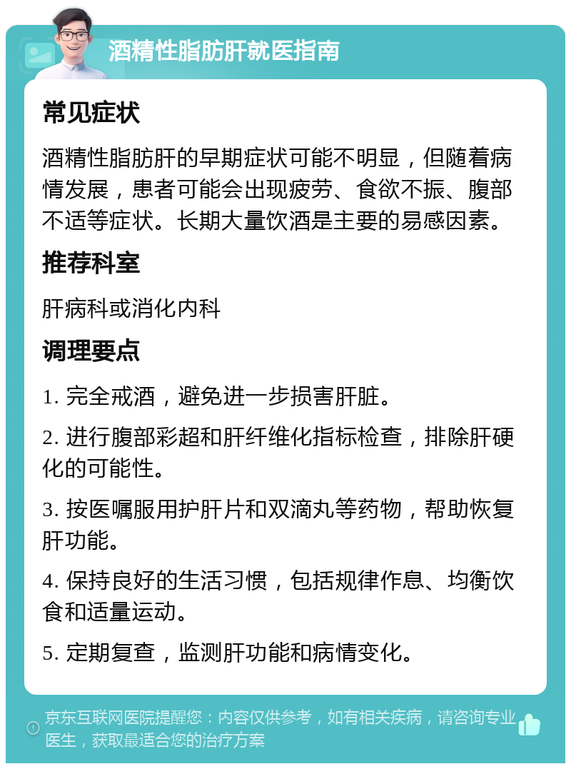 酒精性脂肪肝就医指南 常见症状 酒精性脂肪肝的早期症状可能不明显，但随着病情发展，患者可能会出现疲劳、食欲不振、腹部不适等症状。长期大量饮酒是主要的易感因素。 推荐科室 肝病科或消化内科 调理要点 1. 完全戒酒，避免进一步损害肝脏。 2. 进行腹部彩超和肝纤维化指标检查，排除肝硬化的可能性。 3. 按医嘱服用护肝片和双滴丸等药物，帮助恢复肝功能。 4. 保持良好的生活习惯，包括规律作息、均衡饮食和适量运动。 5. 定期复查，监测肝功能和病情变化。