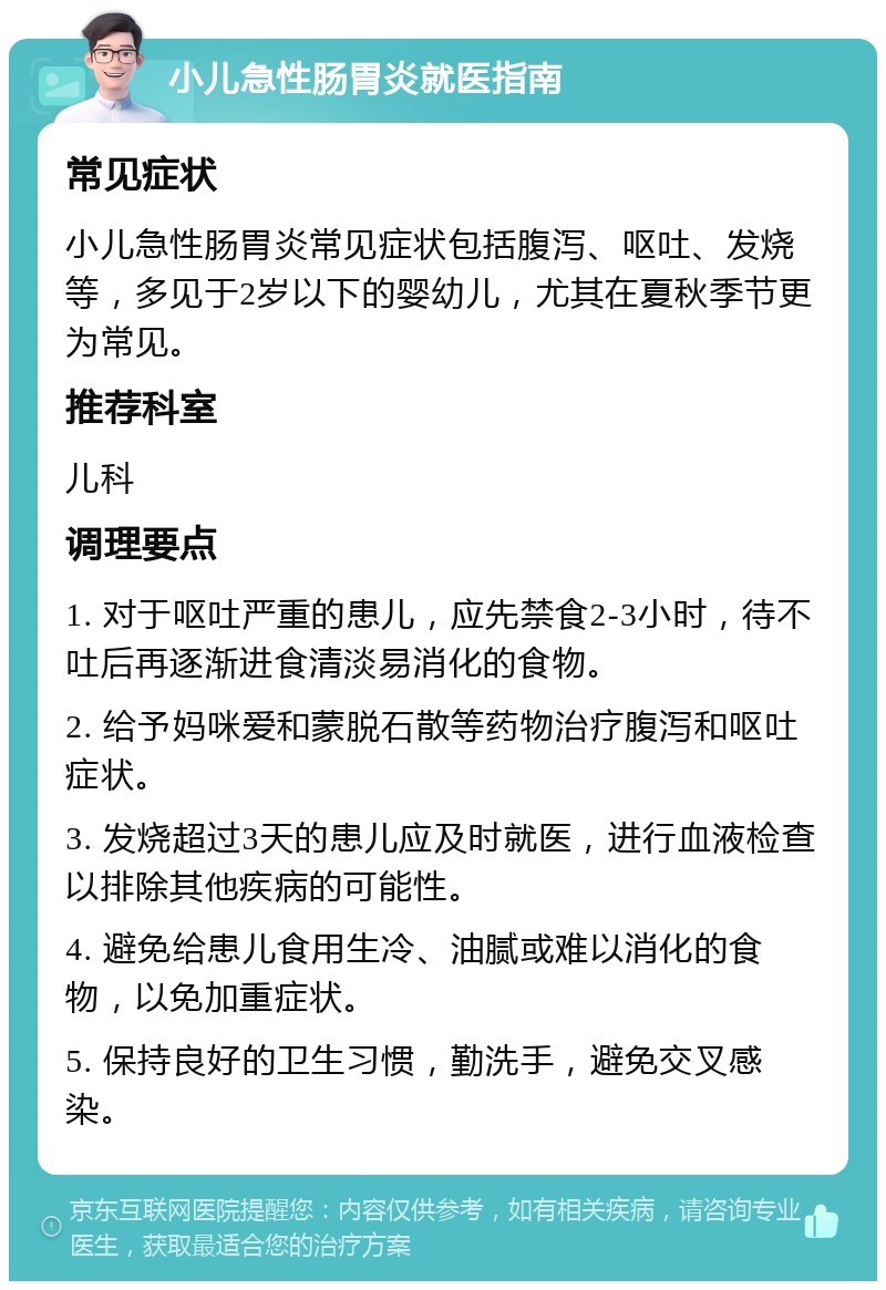 小儿急性肠胃炎就医指南 常见症状 小儿急性肠胃炎常见症状包括腹泻、呕吐、发烧等，多见于2岁以下的婴幼儿，尤其在夏秋季节更为常见。 推荐科室 儿科 调理要点 1. 对于呕吐严重的患儿，应先禁食2-3小时，待不吐后再逐渐进食清淡易消化的食物。 2. 给予妈咪爱和蒙脱石散等药物治疗腹泻和呕吐症状。 3. 发烧超过3天的患儿应及时就医，进行血液检查以排除其他疾病的可能性。 4. 避免给患儿食用生冷、油腻或难以消化的食物，以免加重症状。 5. 保持良好的卫生习惯，勤洗手，避免交叉感染。