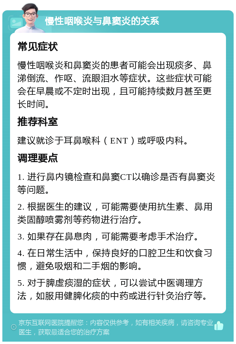 慢性咽喉炎与鼻窦炎的关系 常见症状 慢性咽喉炎和鼻窦炎的患者可能会出现痰多、鼻涕倒流、作呕、流眼泪水等症状。这些症状可能会在早晨或不定时出现，且可能持续数月甚至更长时间。 推荐科室 建议就诊于耳鼻喉科（ENT）或呼吸内科。 调理要点 1. 进行鼻内镜检查和鼻窦CT以确诊是否有鼻窦炎等问题。 2. 根据医生的建议，可能需要使用抗生素、鼻用类固醇喷雾剂等药物进行治疗。 3. 如果存在鼻息肉，可能需要考虑手术治疗。 4. 在日常生活中，保持良好的口腔卫生和饮食习惯，避免吸烟和二手烟的影响。 5. 对于脾虚痰湿的症状，可以尝试中医调理方法，如服用健脾化痰的中药或进行针灸治疗等。