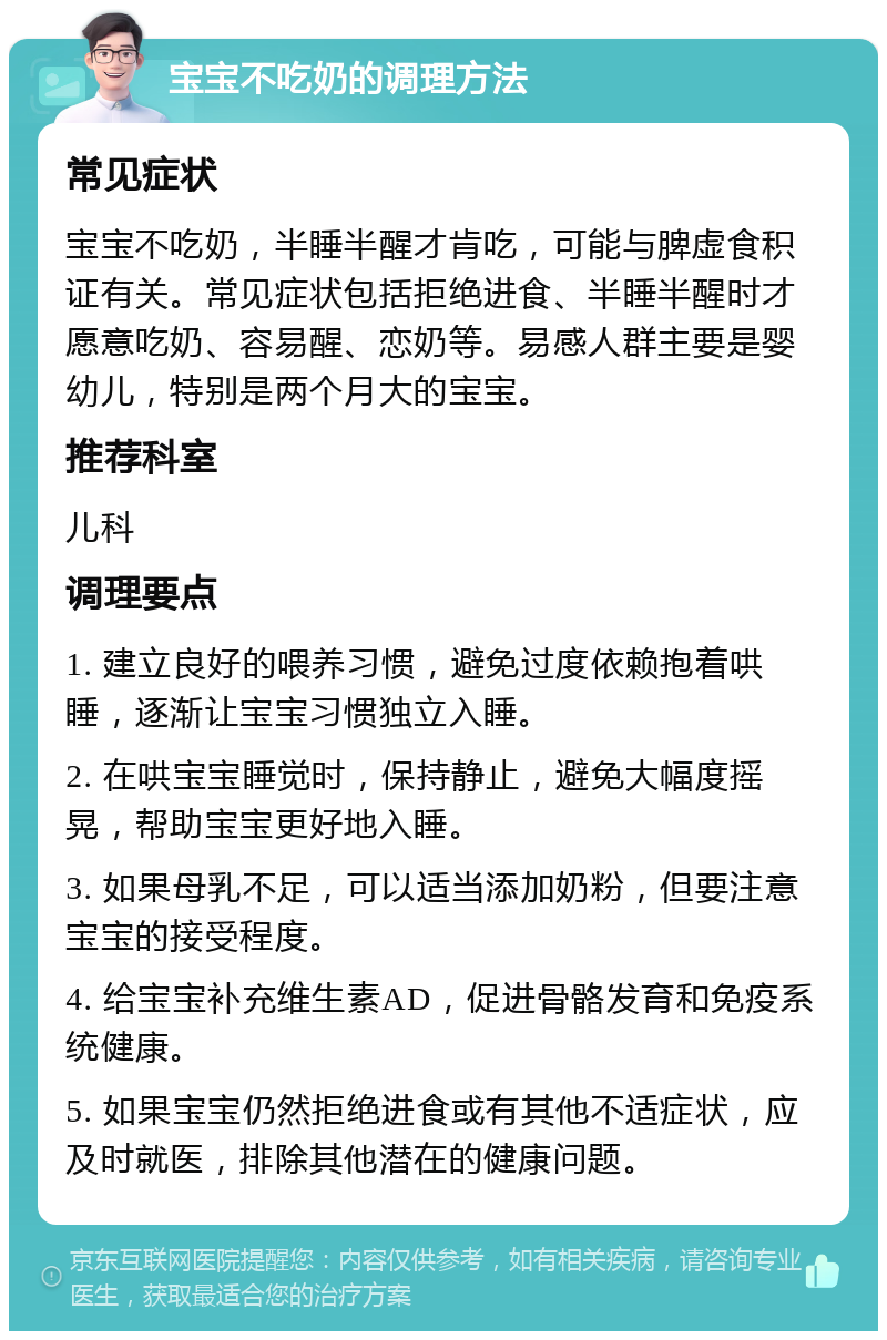 宝宝不吃奶的调理方法 常见症状 宝宝不吃奶，半睡半醒才肯吃，可能与脾虚食积证有关。常见症状包括拒绝进食、半睡半醒时才愿意吃奶、容易醒、恋奶等。易感人群主要是婴幼儿，特别是两个月大的宝宝。 推荐科室 儿科 调理要点 1. 建立良好的喂养习惯，避免过度依赖抱着哄睡，逐渐让宝宝习惯独立入睡。 2. 在哄宝宝睡觉时，保持静止，避免大幅度摇晃，帮助宝宝更好地入睡。 3. 如果母乳不足，可以适当添加奶粉，但要注意宝宝的接受程度。 4. 给宝宝补充维生素AD，促进骨骼发育和免疫系统健康。 5. 如果宝宝仍然拒绝进食或有其他不适症状，应及时就医，排除其他潜在的健康问题。