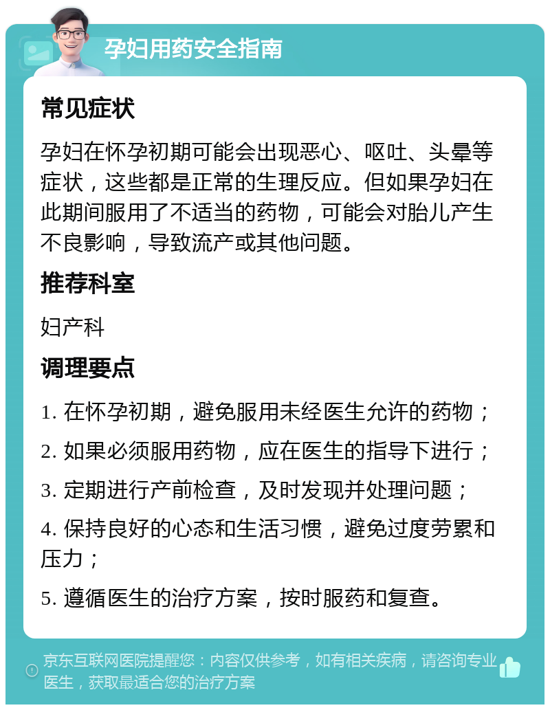 孕妇用药安全指南 常见症状 孕妇在怀孕初期可能会出现恶心、呕吐、头晕等症状，这些都是正常的生理反应。但如果孕妇在此期间服用了不适当的药物，可能会对胎儿产生不良影响，导致流产或其他问题。 推荐科室 妇产科 调理要点 1. 在怀孕初期，避免服用未经医生允许的药物； 2. 如果必须服用药物，应在医生的指导下进行； 3. 定期进行产前检查，及时发现并处理问题； 4. 保持良好的心态和生活习惯，避免过度劳累和压力； 5. 遵循医生的治疗方案，按时服药和复查。