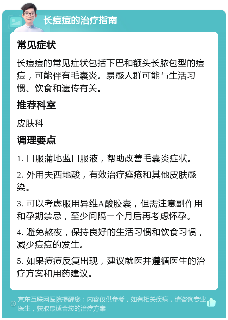 长痘痘的治疗指南 常见症状 长痘痘的常见症状包括下巴和额头长脓包型的痘痘，可能伴有毛囊炎。易感人群可能与生活习惯、饮食和遗传有关。 推荐科室 皮肤科 调理要点 1. 口服蒲地蓝口服液，帮助改善毛囊炎症状。 2. 外用夫西地酸，有效治疗痤疮和其他皮肤感染。 3. 可以考虑服用异维A酸胶囊，但需注意副作用和孕期禁忌，至少间隔三个月后再考虑怀孕。 4. 避免熬夜，保持良好的生活习惯和饮食习惯，减少痘痘的发生。 5. 如果痘痘反复出现，建议就医并遵循医生的治疗方案和用药建议。