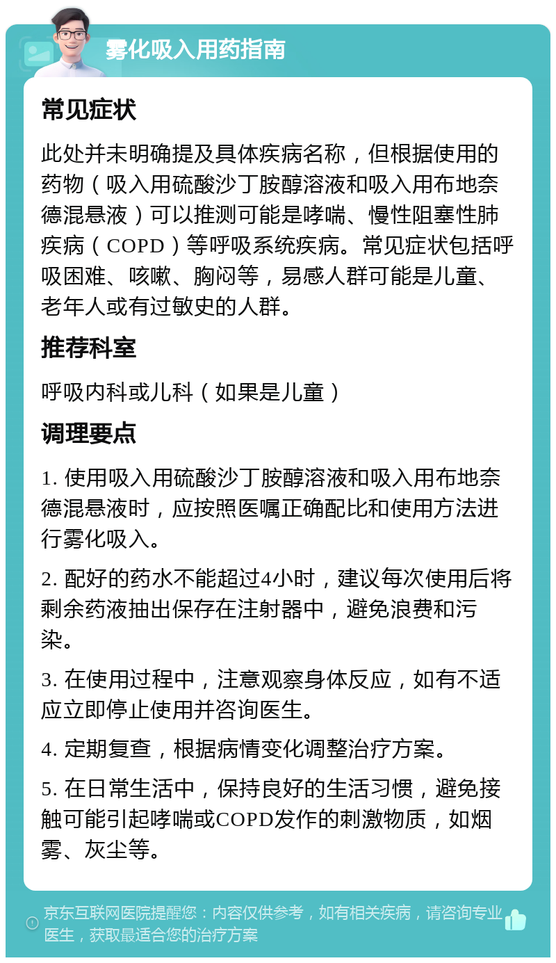 雾化吸入用药指南 常见症状 此处并未明确提及具体疾病名称，但根据使用的药物（吸入用硫酸沙丁胺醇溶液和吸入用布地奈德混悬液）可以推测可能是哮喘、慢性阻塞性肺疾病（COPD）等呼吸系统疾病。常见症状包括呼吸困难、咳嗽、胸闷等，易感人群可能是儿童、老年人或有过敏史的人群。 推荐科室 呼吸内科或儿科（如果是儿童） 调理要点 1. 使用吸入用硫酸沙丁胺醇溶液和吸入用布地奈德混悬液时，应按照医嘱正确配比和使用方法进行雾化吸入。 2. 配好的药水不能超过4小时，建议每次使用后将剩余药液抽出保存在注射器中，避免浪费和污染。 3. 在使用过程中，注意观察身体反应，如有不适应立即停止使用并咨询医生。 4. 定期复查，根据病情变化调整治疗方案。 5. 在日常生活中，保持良好的生活习惯，避免接触可能引起哮喘或COPD发作的刺激物质，如烟雾、灰尘等。