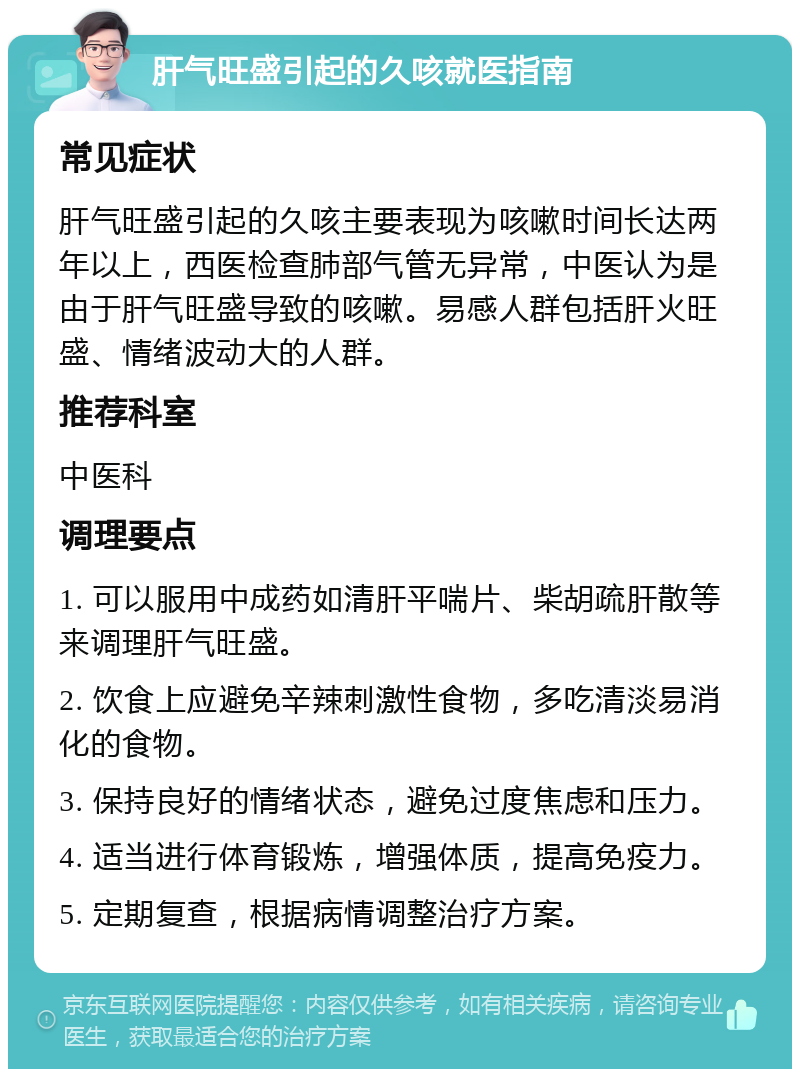 肝气旺盛引起的久咳就医指南 常见症状 肝气旺盛引起的久咳主要表现为咳嗽时间长达两年以上，西医检查肺部气管无异常，中医认为是由于肝气旺盛导致的咳嗽。易感人群包括肝火旺盛、情绪波动大的人群。 推荐科室 中医科 调理要点 1. 可以服用中成药如清肝平喘片、柴胡疏肝散等来调理肝气旺盛。 2. 饮食上应避免辛辣刺激性食物，多吃清淡易消化的食物。 3. 保持良好的情绪状态，避免过度焦虑和压力。 4. 适当进行体育锻炼，增强体质，提高免疫力。 5. 定期复查，根据病情调整治疗方案。