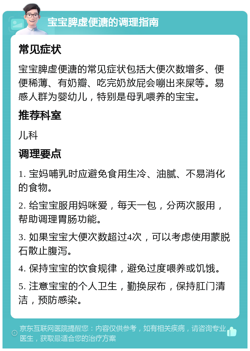 宝宝脾虚便溏的调理指南 常见症状 宝宝脾虚便溏的常见症状包括大便次数增多、便便稀薄、有奶瓣、吃完奶放屁会嘣出来屎等。易感人群为婴幼儿，特别是母乳喂养的宝宝。 推荐科室 儿科 调理要点 1. 宝妈哺乳时应避免食用生冷、油腻、不易消化的食物。 2. 给宝宝服用妈咪爱，每天一包，分两次服用，帮助调理胃肠功能。 3. 如果宝宝大便次数超过4次，可以考虑使用蒙脱石散止腹泻。 4. 保持宝宝的饮食规律，避免过度喂养或饥饿。 5. 注意宝宝的个人卫生，勤换尿布，保持肛门清洁，预防感染。