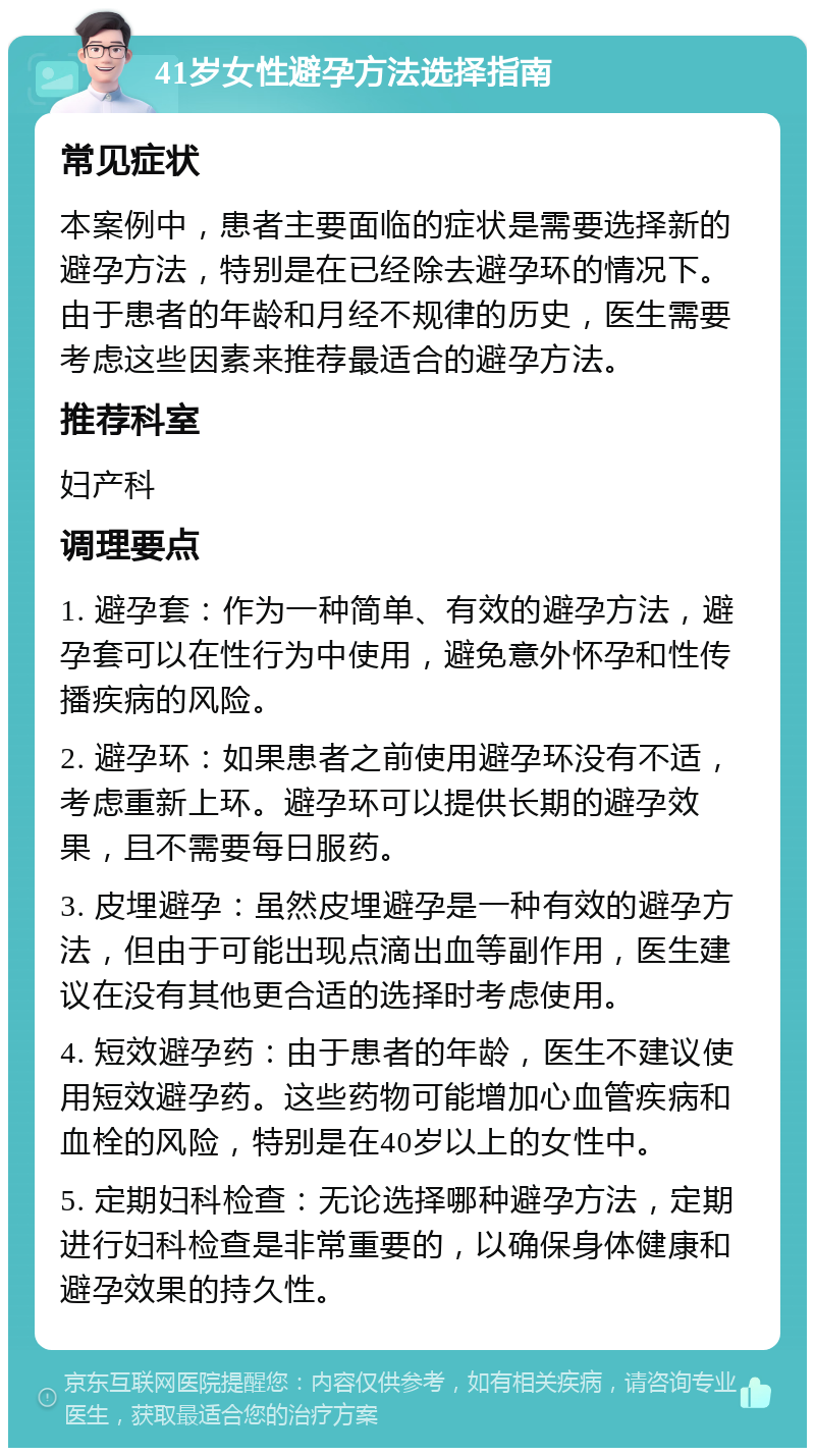 41岁女性避孕方法选择指南 常见症状 本案例中，患者主要面临的症状是需要选择新的避孕方法，特别是在已经除去避孕环的情况下。由于患者的年龄和月经不规律的历史，医生需要考虑这些因素来推荐最适合的避孕方法。 推荐科室 妇产科 调理要点 1. 避孕套：作为一种简单、有效的避孕方法，避孕套可以在性行为中使用，避免意外怀孕和性传播疾病的风险。 2. 避孕环：如果患者之前使用避孕环没有不适，考虑重新上环。避孕环可以提供长期的避孕效果，且不需要每日服药。 3. 皮埋避孕：虽然皮埋避孕是一种有效的避孕方法，但由于可能出现点滴出血等副作用，医生建议在没有其他更合适的选择时考虑使用。 4. 短效避孕药：由于患者的年龄，医生不建议使用短效避孕药。这些药物可能增加心血管疾病和血栓的风险，特别是在40岁以上的女性中。 5. 定期妇科检查：无论选择哪种避孕方法，定期进行妇科检查是非常重要的，以确保身体健康和避孕效果的持久性。