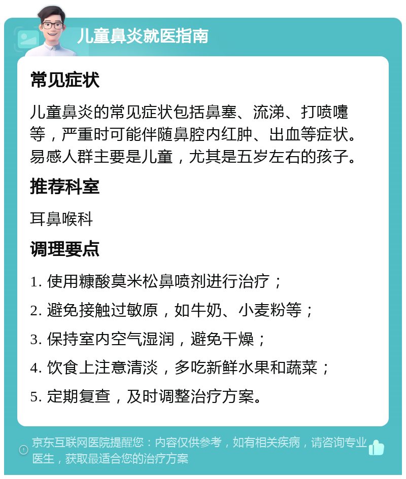 儿童鼻炎就医指南 常见症状 儿童鼻炎的常见症状包括鼻塞、流涕、打喷嚏等，严重时可能伴随鼻腔内红肿、出血等症状。易感人群主要是儿童，尤其是五岁左右的孩子。 推荐科室 耳鼻喉科 调理要点 1. 使用糠酸莫米松鼻喷剂进行治疗； 2. 避免接触过敏原，如牛奶、小麦粉等； 3. 保持室内空气湿润，避免干燥； 4. 饮食上注意清淡，多吃新鲜水果和蔬菜； 5. 定期复查，及时调整治疗方案。