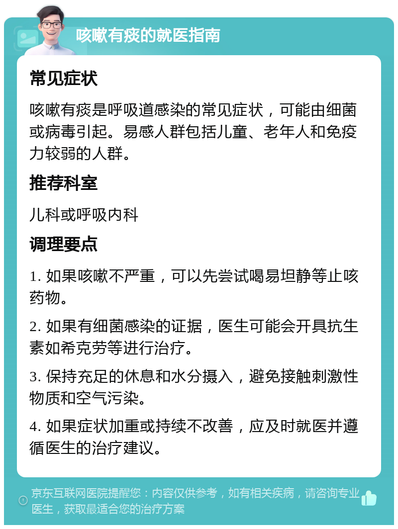 咳嗽有痰的就医指南 常见症状 咳嗽有痰是呼吸道感染的常见症状，可能由细菌或病毒引起。易感人群包括儿童、老年人和免疫力较弱的人群。 推荐科室 儿科或呼吸内科 调理要点 1. 如果咳嗽不严重，可以先尝试喝易坦静等止咳药物。 2. 如果有细菌感染的证据，医生可能会开具抗生素如希克劳等进行治疗。 3. 保持充足的休息和水分摄入，避免接触刺激性物质和空气污染。 4. 如果症状加重或持续不改善，应及时就医并遵循医生的治疗建议。