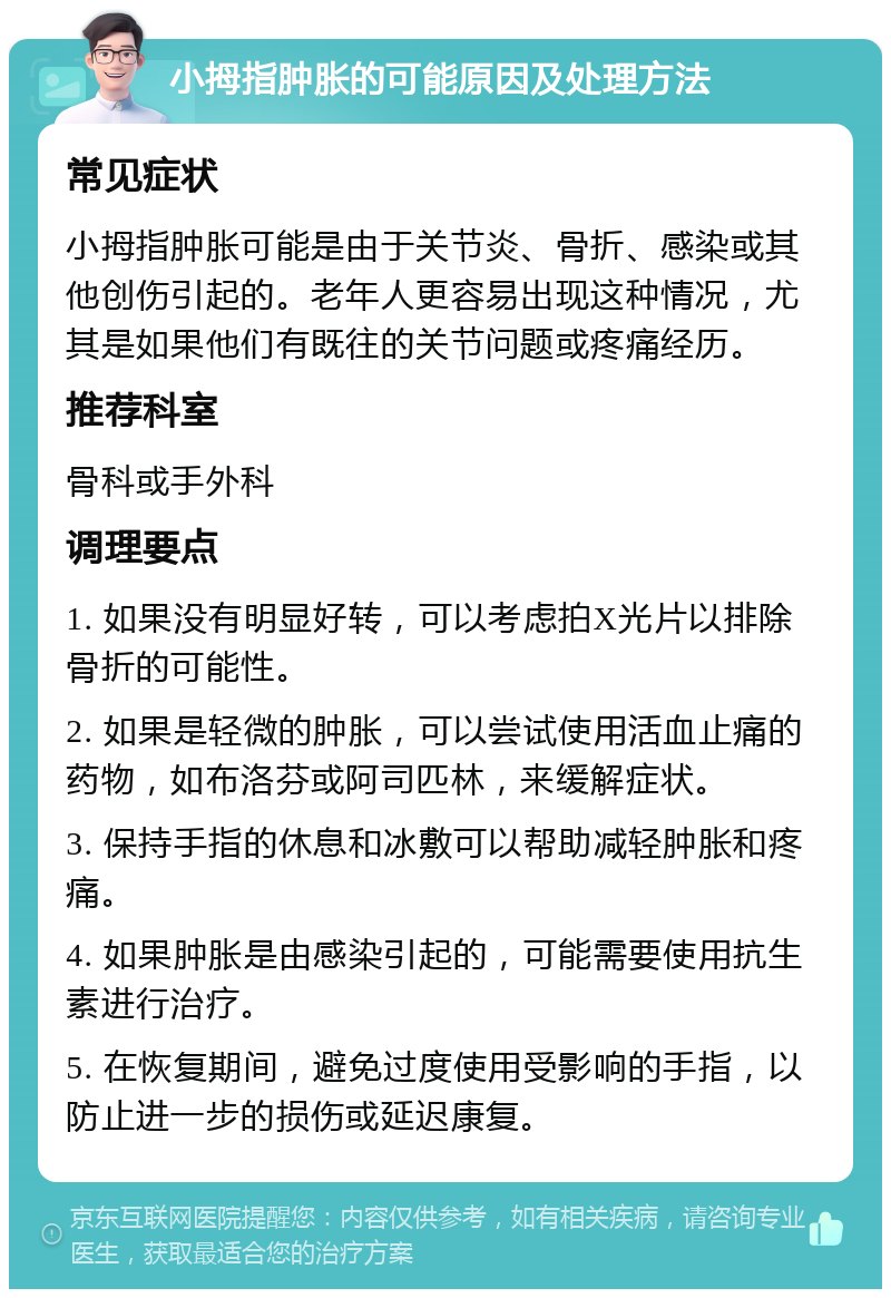 小拇指肿胀的可能原因及处理方法 常见症状 小拇指肿胀可能是由于关节炎、骨折、感染或其他创伤引起的。老年人更容易出现这种情况，尤其是如果他们有既往的关节问题或疼痛经历。 推荐科室 骨科或手外科 调理要点 1. 如果没有明显好转，可以考虑拍X光片以排除骨折的可能性。 2. 如果是轻微的肿胀，可以尝试使用活血止痛的药物，如布洛芬或阿司匹林，来缓解症状。 3. 保持手指的休息和冰敷可以帮助减轻肿胀和疼痛。 4. 如果肿胀是由感染引起的，可能需要使用抗生素进行治疗。 5. 在恢复期间，避免过度使用受影响的手指，以防止进一步的损伤或延迟康复。