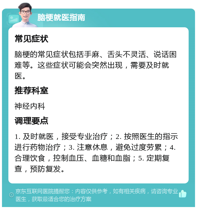 脑梗就医指南 常见症状 脑梗的常见症状包括手麻、舌头不灵活、说话困难等。这些症状可能会突然出现，需要及时就医。 推荐科室 神经内科 调理要点 1. 及时就医，接受专业治疗；2. 按照医生的指示进行药物治疗；3. 注意休息，避免过度劳累；4. 合理饮食，控制血压、血糖和血脂；5. 定期复查，预防复发。