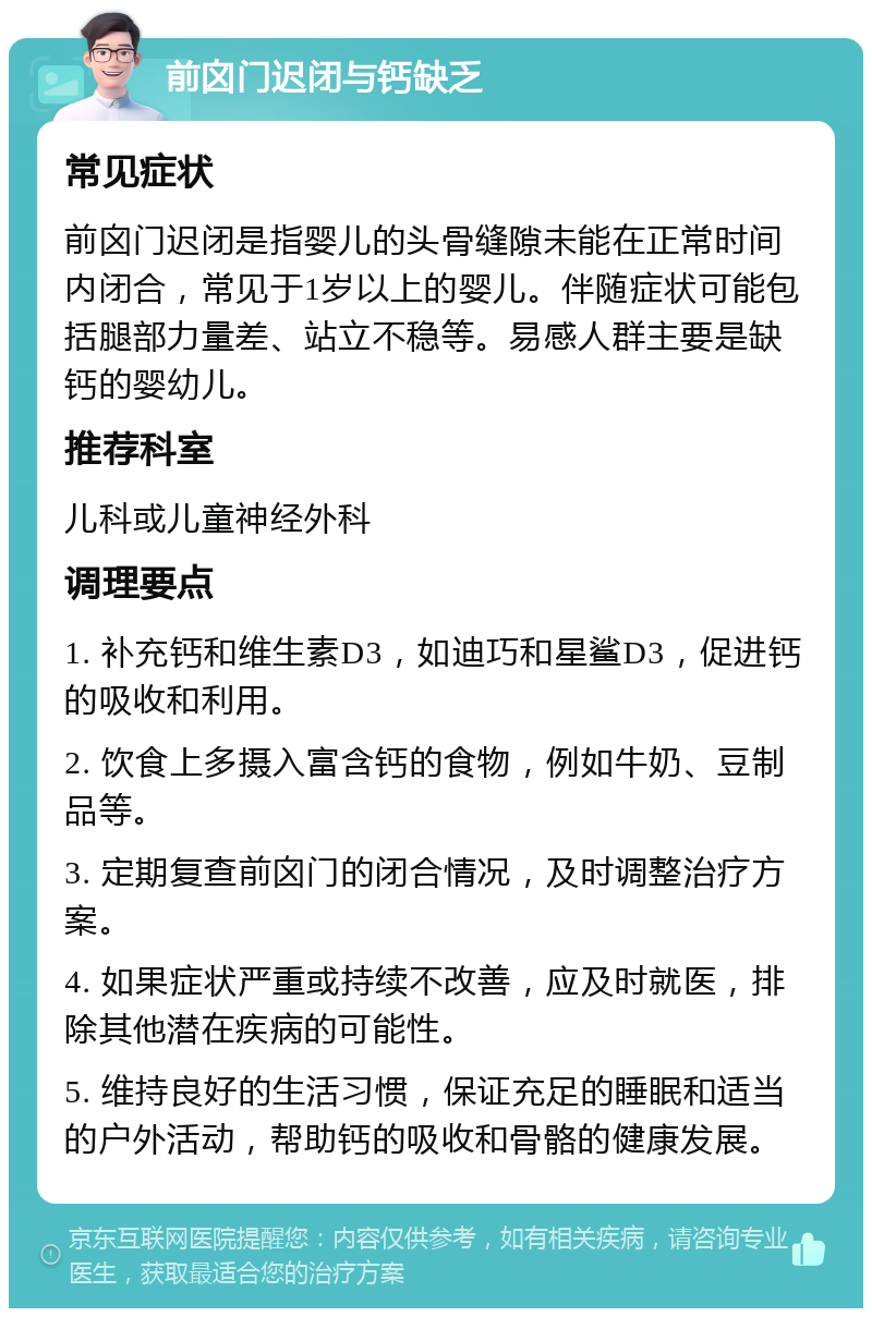 前囟门迟闭与钙缺乏 常见症状 前囟门迟闭是指婴儿的头骨缝隙未能在正常时间内闭合，常见于1岁以上的婴儿。伴随症状可能包括腿部力量差、站立不稳等。易感人群主要是缺钙的婴幼儿。 推荐科室 儿科或儿童神经外科 调理要点 1. 补充钙和维生素D3，如迪巧和星鲨D3，促进钙的吸收和利用。 2. 饮食上多摄入富含钙的食物，例如牛奶、豆制品等。 3. 定期复查前囟门的闭合情况，及时调整治疗方案。 4. 如果症状严重或持续不改善，应及时就医，排除其他潜在疾病的可能性。 5. 维持良好的生活习惯，保证充足的睡眠和适当的户外活动，帮助钙的吸收和骨骼的健康发展。