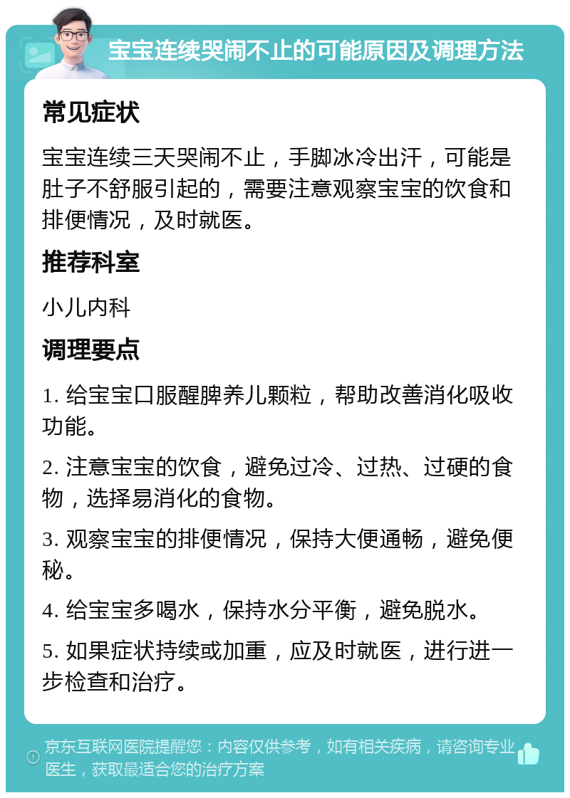 宝宝连续哭闹不止的可能原因及调理方法 常见症状 宝宝连续三天哭闹不止，手脚冰冷出汗，可能是肚子不舒服引起的，需要注意观察宝宝的饮食和排便情况，及时就医。 推荐科室 小儿内科 调理要点 1. 给宝宝口服醒脾养儿颗粒，帮助改善消化吸收功能。 2. 注意宝宝的饮食，避免过冷、过热、过硬的食物，选择易消化的食物。 3. 观察宝宝的排便情况，保持大便通畅，避免便秘。 4. 给宝宝多喝水，保持水分平衡，避免脱水。 5. 如果症状持续或加重，应及时就医，进行进一步检查和治疗。