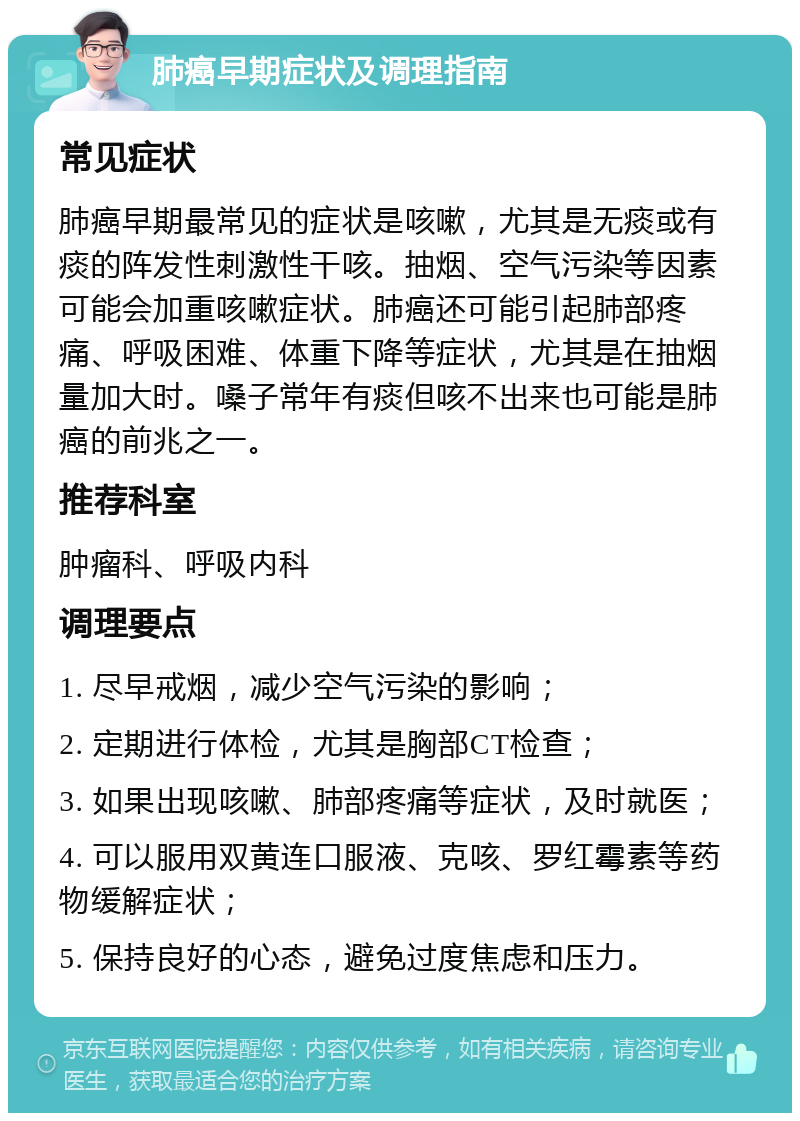 肺癌早期症状及调理指南 常见症状 肺癌早期最常见的症状是咳嗽，尤其是无痰或有痰的阵发性刺激性干咳。抽烟、空气污染等因素可能会加重咳嗽症状。肺癌还可能引起肺部疼痛、呼吸困难、体重下降等症状，尤其是在抽烟量加大时。嗓子常年有痰但咳不出来也可能是肺癌的前兆之一。 推荐科室 肿瘤科、呼吸内科 调理要点 1. 尽早戒烟，减少空气污染的影响； 2. 定期进行体检，尤其是胸部CT检查； 3. 如果出现咳嗽、肺部疼痛等症状，及时就医； 4. 可以服用双黄连口服液、克咳、罗红霉素等药物缓解症状； 5. 保持良好的心态，避免过度焦虑和压力。