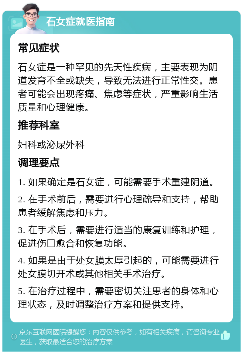 石女症就医指南 常见症状 石女症是一种罕见的先天性疾病，主要表现为阴道发育不全或缺失，导致无法进行正常性交。患者可能会出现疼痛、焦虑等症状，严重影响生活质量和心理健康。 推荐科室 妇科或泌尿外科 调理要点 1. 如果确定是石女症，可能需要手术重建阴道。 2. 在手术前后，需要进行心理疏导和支持，帮助患者缓解焦虑和压力。 3. 在手术后，需要进行适当的康复训练和护理，促进伤口愈合和恢复功能。 4. 如果是由于处女膜太厚引起的，可能需要进行处女膜切开术或其他相关手术治疗。 5. 在治疗过程中，需要密切关注患者的身体和心理状态，及时调整治疗方案和提供支持。