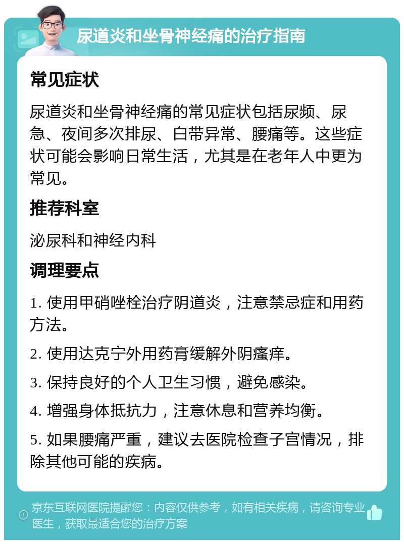 尿道炎和坐骨神经痛的治疗指南 常见症状 尿道炎和坐骨神经痛的常见症状包括尿频、尿急、夜间多次排尿、白带异常、腰痛等。这些症状可能会影响日常生活，尤其是在老年人中更为常见。 推荐科室 泌尿科和神经内科 调理要点 1. 使用甲硝唑栓治疗阴道炎，注意禁忌症和用药方法。 2. 使用达克宁外用药膏缓解外阴瘙痒。 3. 保持良好的个人卫生习惯，避免感染。 4. 增强身体抵抗力，注意休息和营养均衡。 5. 如果腰痛严重，建议去医院检查子宫情况，排除其他可能的疾病。