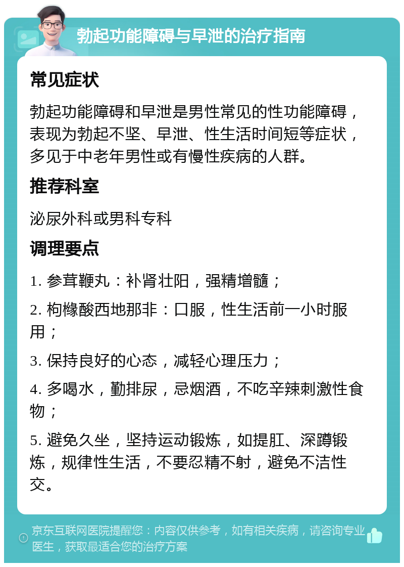 勃起功能障碍与早泄的治疗指南 常见症状 勃起功能障碍和早泄是男性常见的性功能障碍，表现为勃起不坚、早泄、性生活时间短等症状，多见于中老年男性或有慢性疾病的人群。 推荐科室 泌尿外科或男科专科 调理要点 1. 参茸鞭丸：补肾壮阳，强精增髓； 2. 枸橼酸西地那非：口服，性生活前一小时服用； 3. 保持良好的心态，减轻心理压力； 4. 多喝水，勤排尿，忌烟酒，不吃辛辣刺激性食物； 5. 避免久坐，坚持运动锻炼，如提肛、深蹲锻炼，规律性生活，不要忍精不射，避免不洁性交。