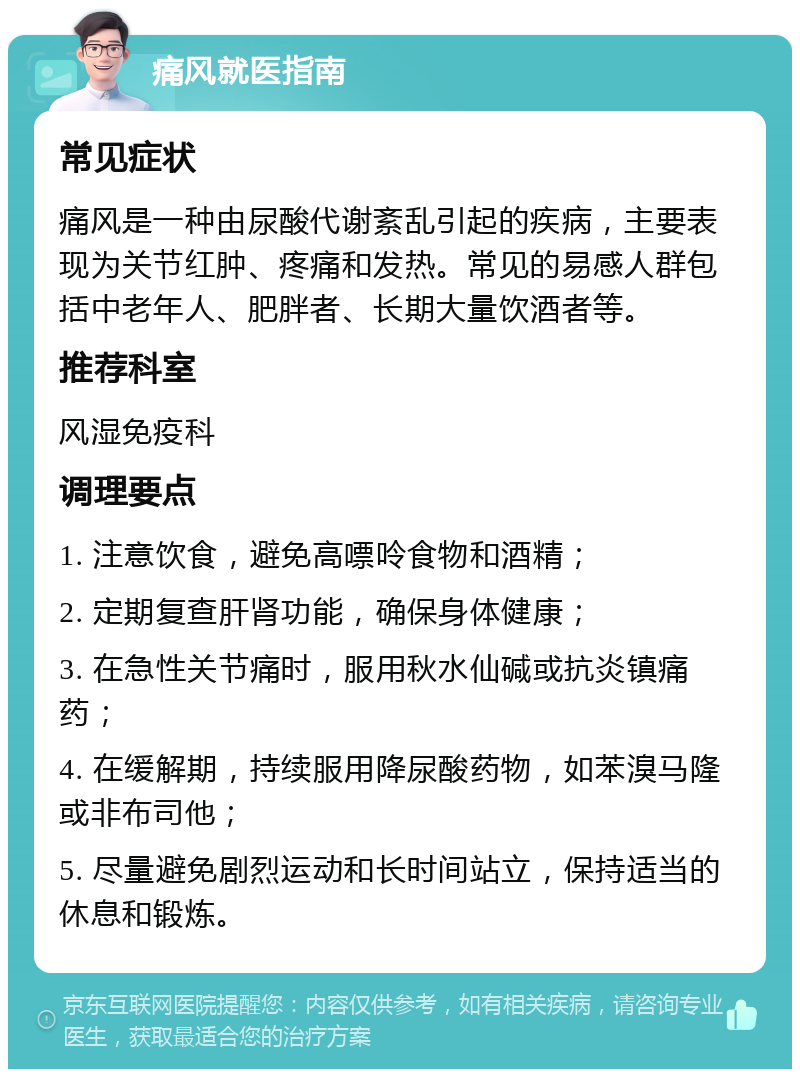 痛风就医指南 常见症状 痛风是一种由尿酸代谢紊乱引起的疾病，主要表现为关节红肿、疼痛和发热。常见的易感人群包括中老年人、肥胖者、长期大量饮酒者等。 推荐科室 风湿免疫科 调理要点 1. 注意饮食，避免高嘌呤食物和酒精； 2. 定期复查肝肾功能，确保身体健康； 3. 在急性关节痛时，服用秋水仙碱或抗炎镇痛药； 4. 在缓解期，持续服用降尿酸药物，如苯溴马隆或非布司他； 5. 尽量避免剧烈运动和长时间站立，保持适当的休息和锻炼。