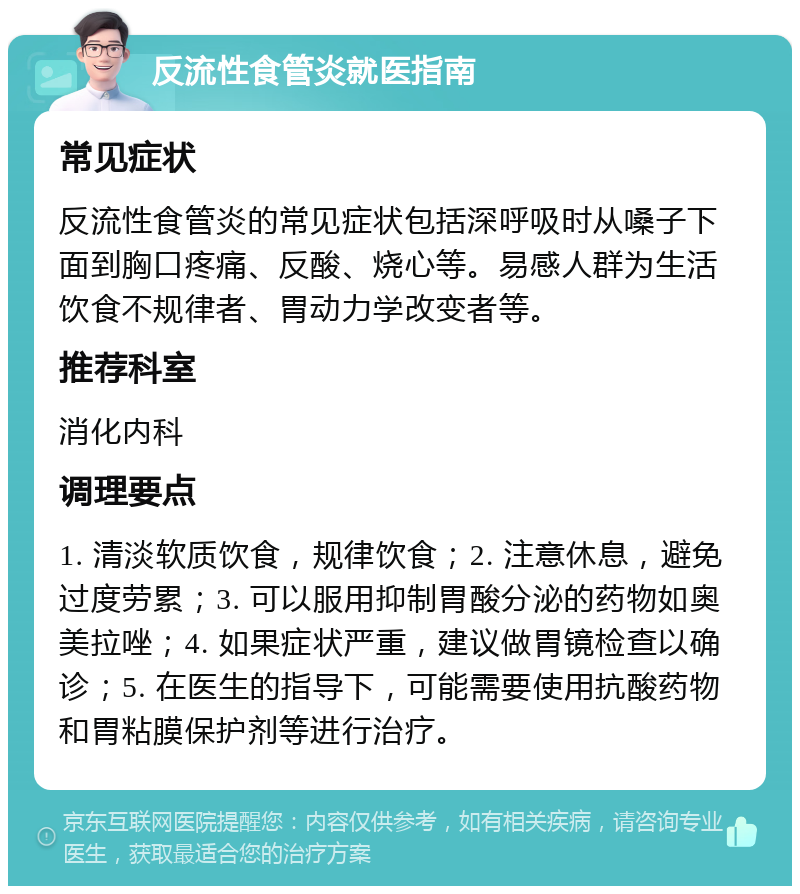 反流性食管炎就医指南 常见症状 反流性食管炎的常见症状包括深呼吸时从嗓子下面到胸口疼痛、反酸、烧心等。易感人群为生活饮食不规律者、胃动力学改变者等。 推荐科室 消化内科 调理要点 1. 清淡软质饮食，规律饮食；2. 注意休息，避免过度劳累；3. 可以服用抑制胃酸分泌的药物如奥美拉唑；4. 如果症状严重，建议做胃镜检查以确诊；5. 在医生的指导下，可能需要使用抗酸药物和胃粘膜保护剂等进行治疗。