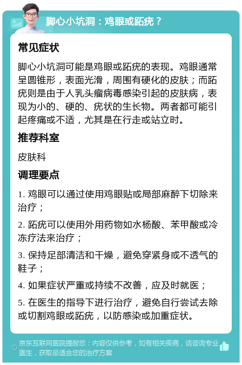 脚心小坑洞：鸡眼或跖疣？ 常见症状 脚心小坑洞可能是鸡眼或跖疣的表现。鸡眼通常呈圆锥形，表面光滑，周围有硬化的皮肤；而跖疣则是由于人乳头瘤病毒感染引起的皮肤病，表现为小的、硬的、疣状的生长物。两者都可能引起疼痛或不适，尤其是在行走或站立时。 推荐科室 皮肤科 调理要点 1. 鸡眼可以通过使用鸡眼贴或局部麻醉下切除来治疗； 2. 跖疣可以使用外用药物如水杨酸、苯甲酸或冷冻疗法来治疗； 3. 保持足部清洁和干燥，避免穿紧身或不透气的鞋子； 4. 如果症状严重或持续不改善，应及时就医； 5. 在医生的指导下进行治疗，避免自行尝试去除或切割鸡眼或跖疣，以防感染或加重症状。