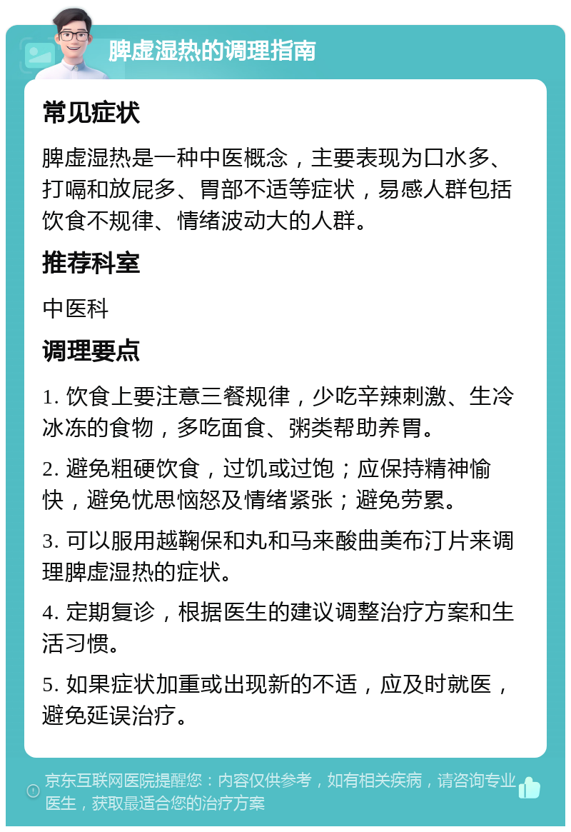 脾虚湿热的调理指南 常见症状 脾虚湿热是一种中医概念，主要表现为口水多、打嗝和放屁多、胃部不适等症状，易感人群包括饮食不规律、情绪波动大的人群。 推荐科室 中医科 调理要点 1. 饮食上要注意三餐规律，少吃辛辣刺激、生冷冰冻的食物，多吃面食、粥类帮助养胃。 2. 避免粗硬饮食，过饥或过饱；应保持精神愉快，避免忧思恼怒及情绪紧张；避免劳累。 3. 可以服用越鞠保和丸和马来酸曲美布汀片来调理脾虚湿热的症状。 4. 定期复诊，根据医生的建议调整治疗方案和生活习惯。 5. 如果症状加重或出现新的不适，应及时就医，避免延误治疗。