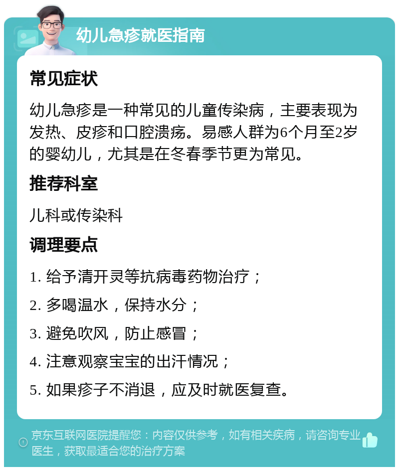 幼儿急疹就医指南 常见症状 幼儿急疹是一种常见的儿童传染病，主要表现为发热、皮疹和口腔溃疡。易感人群为6个月至2岁的婴幼儿，尤其是在冬春季节更为常见。 推荐科室 儿科或传染科 调理要点 1. 给予清开灵等抗病毒药物治疗； 2. 多喝温水，保持水分； 3. 避免吹风，防止感冒； 4. 注意观察宝宝的出汗情况； 5. 如果疹子不消退，应及时就医复查。