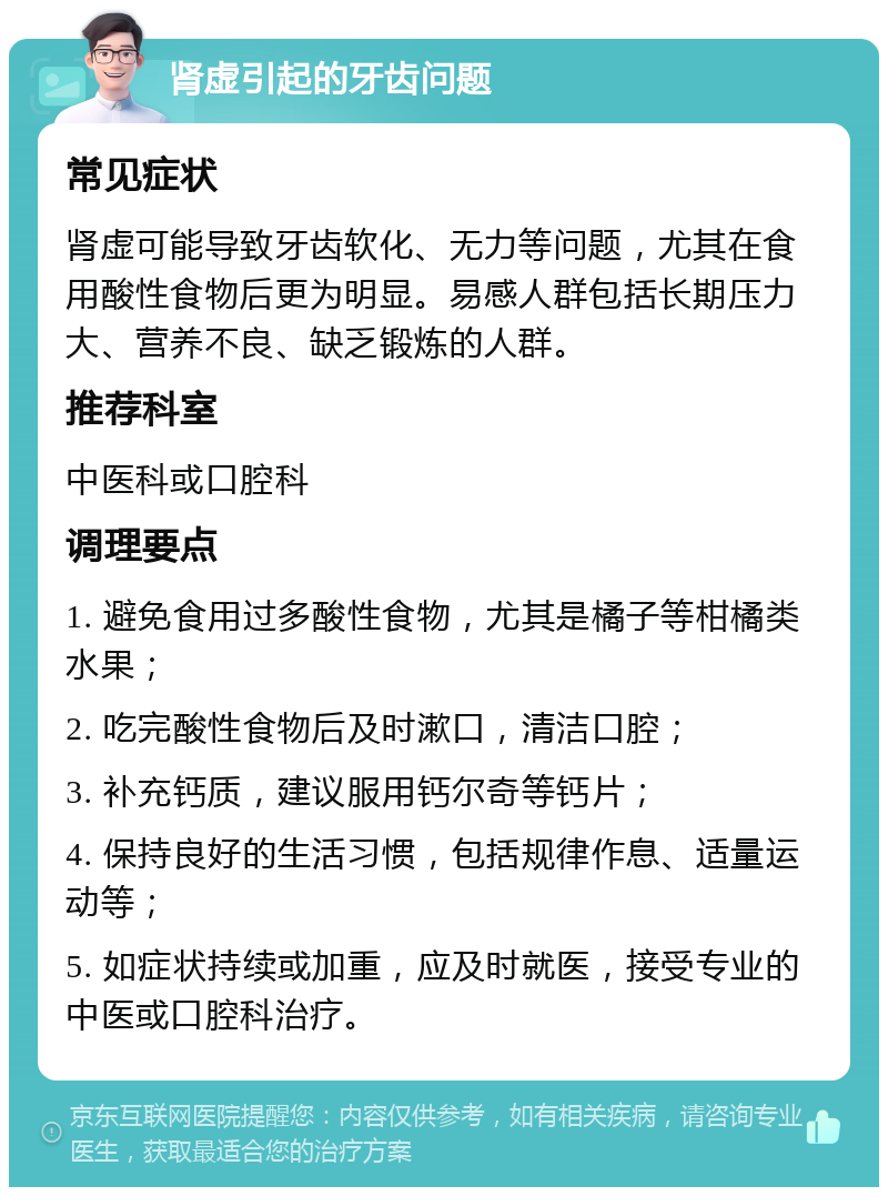 肾虚引起的牙齿问题 常见症状 肾虚可能导致牙齿软化、无力等问题，尤其在食用酸性食物后更为明显。易感人群包括长期压力大、营养不良、缺乏锻炼的人群。 推荐科室 中医科或口腔科 调理要点 1. 避免食用过多酸性食物，尤其是橘子等柑橘类水果； 2. 吃完酸性食物后及时漱口，清洁口腔； 3. 补充钙质，建议服用钙尔奇等钙片； 4. 保持良好的生活习惯，包括规律作息、适量运动等； 5. 如症状持续或加重，应及时就医，接受专业的中医或口腔科治疗。